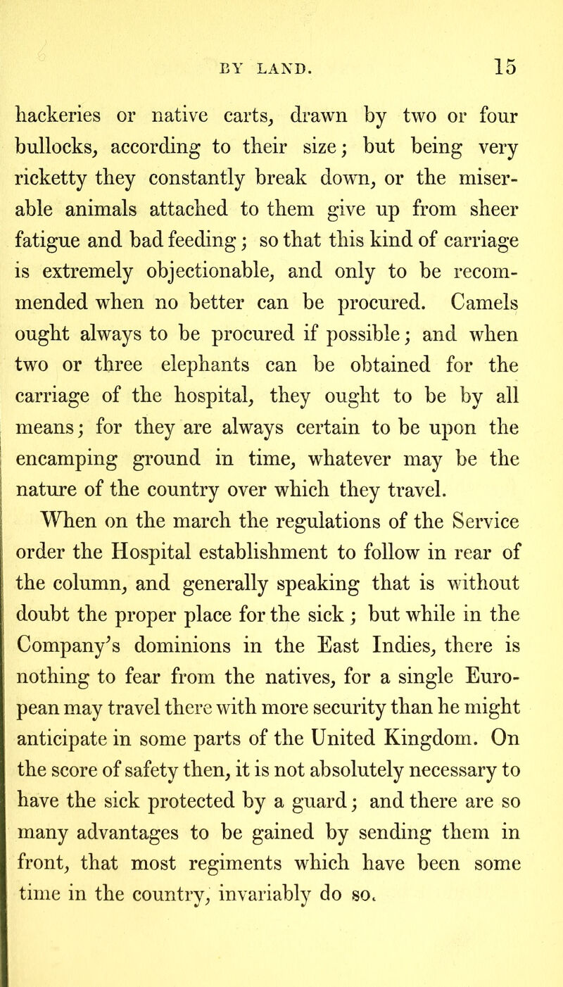 hackeries or native carts^ drawn by two or four bullocks^ according to their size; but being very ricketty they constantly break down^ or the miser- able animals attached to them give up from sheer fatigue and bad feeding; so that this kind of carriage is extremely objectionable^ and only to be recom- mended when no better can be procured. Camels ought always to be procured if possible; and when two or three elephants can be obtained for the carriage of the hospital, they ought to be by all means; for they are always certain to be upon the I encamping ground in time, whatever may be the nature of the country over which they travel. When on the march the regulations of the Service order the Hospital establishment to follow in rear of the column, and generally speaking that is without doubt the proper place for the sick ; but while in the Company's dominions in the East Indies, there is nothing to fear from the natives, for a single Euro- pean may travel there with more security than he might anticipate in some parts of the United Kingdom. On the score of safety then, it is not absolutely necessary to have the sick protected by a guard; and there are so many advantages to be gained by sending them in front, that most regiments which have been some time in the country, invariably do sOc
