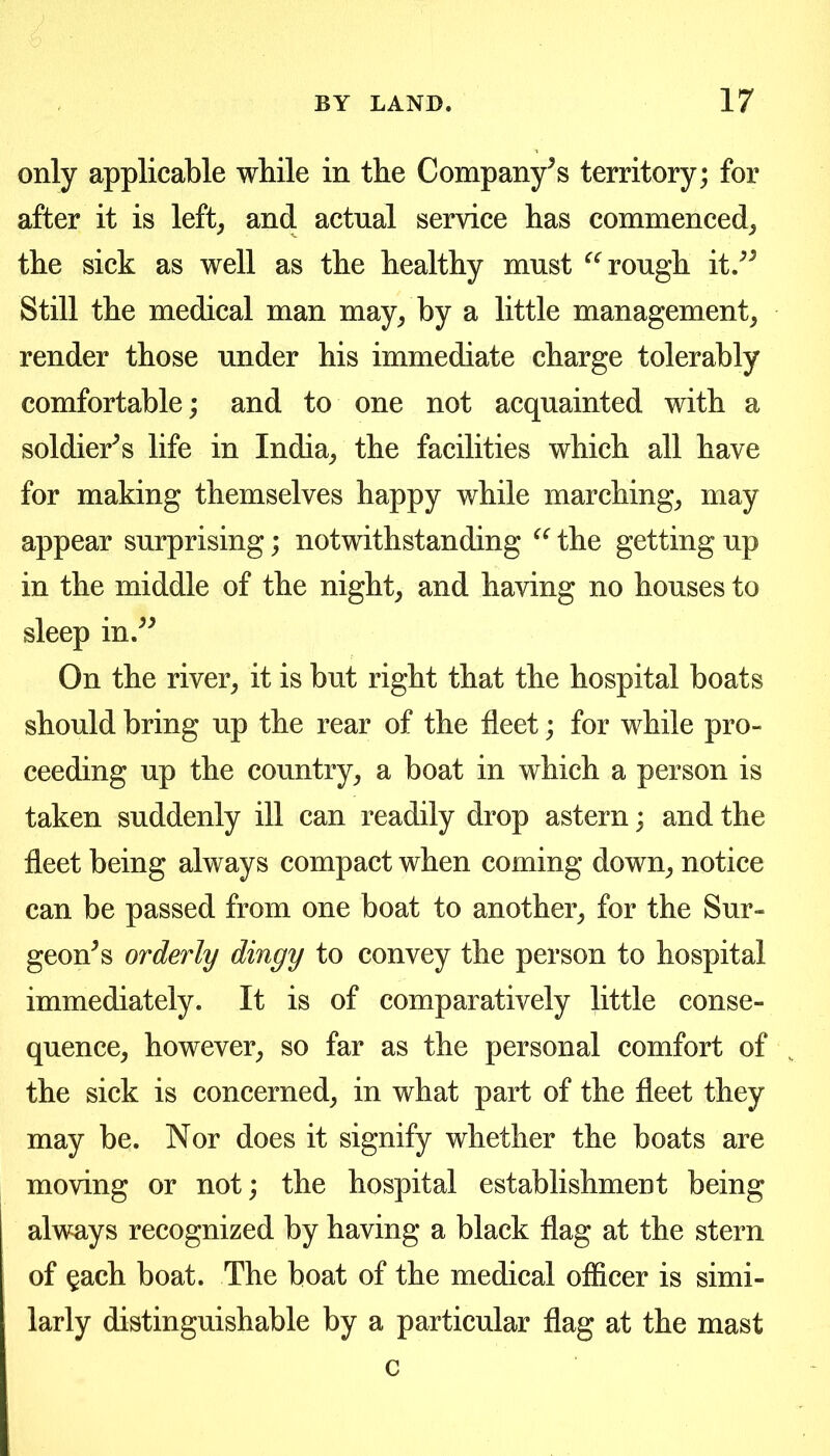 only applicable while in the Company's territory; for after it is left^ and actual service has commenced^ the sick as well as the healthy must rough it.^^ Still the medical man may/by a little management^ render those under his immediate charge tolerably comfortable; and to one not acquainted with a soldier^ s life in India^ the facilities which all have for making themselves happy while marchings may appear surprising; notwithstanding the getting up in the middle of the nighty and having no houses to sleep in.^^ On the river^ it is but right that the hospital boats should bring up the rear of the fleet; for while pro- ceeding up the country^ a boat in which a person is taken suddenly ill can readily drop astern; and the fleet being always compact when coming down^ notice can be passed from one boat to another^ for the Sur- geon^ s orderly dingy to convey the person to hospital immediately. It is of comparatively little conse- quence^ however^ so far as the personal comfort of the sick is concerned^ in what part of the fleet they may be. Nor does it signify whether the boats are moving or not; the hospital establishment being always recognized by having a black flag at the stern of §ach boat. The boat of the medical officer is simi- larly distinguishable by a particular flag at the mast c