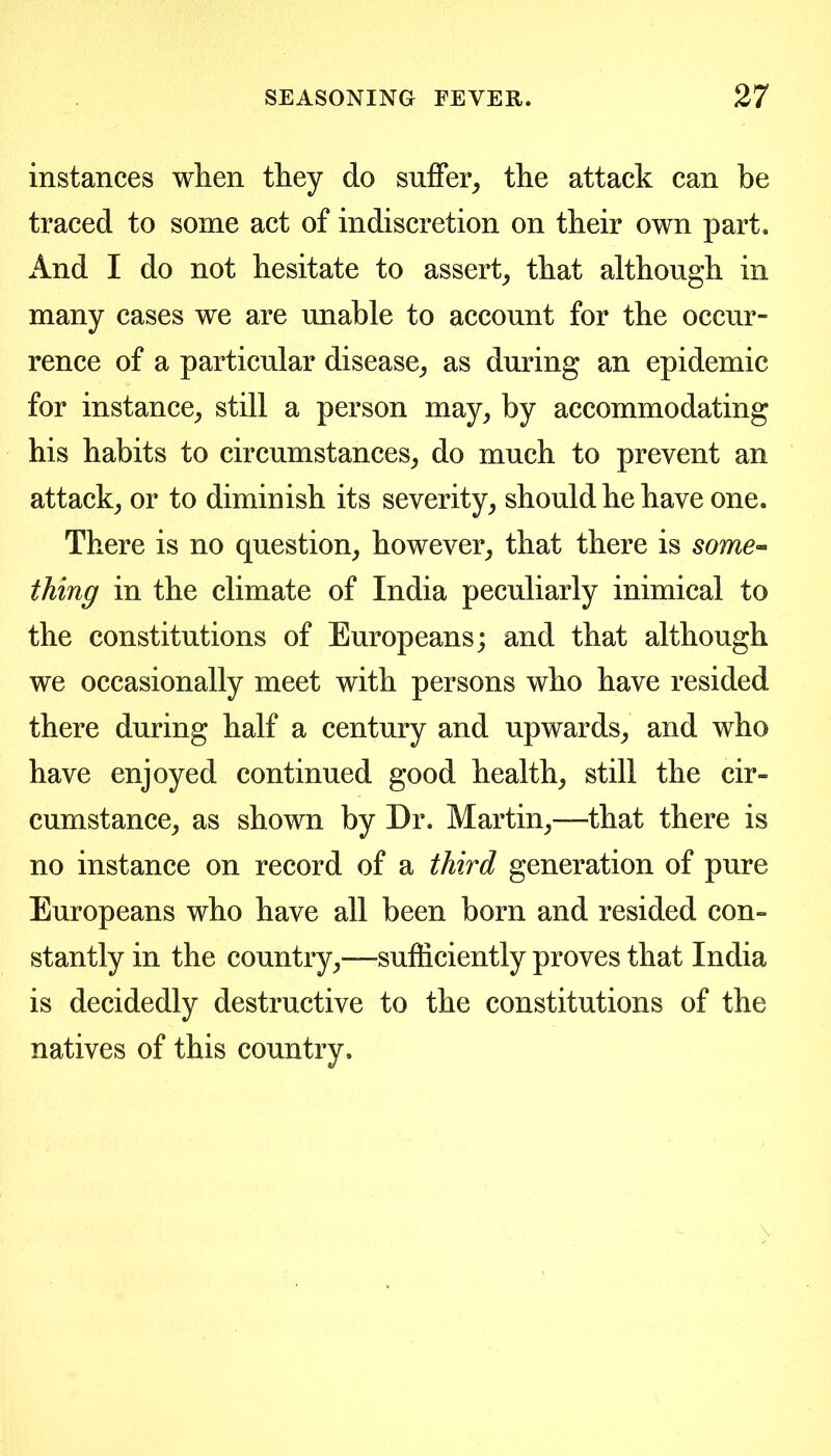 instances when they do suffer^ the attack can be traced to some act of indiscretion on their own part. And I do not hesitate to assert^ that although in many cases we are unable to account for the occur- rence of a particular disease^ as during an epidemic for instance^ still a person may^ by accommodating his habits to circumstances^ do much to prevent an attack^ or to diminish its severity^ should he have one. There is no question, however, that there is some’^ thing in the climate of India peculiarly inimical to the constitutions of Europeans; and that although we occasionally meet with persons who have resided there during half a century and upwards, and who have enjoyed continued good health, still the cir- cumstance, as shown by Dr. Martin,—that there is no instance on record of a third generation of pure Europeans who have all been born and resided con- stantly in the country,—sufficiently proves that India is decidedly destructive to the constitutions of the natives of this country.