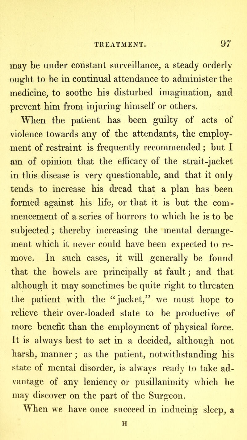 may be under constant surveillance_, a steady orderly ought to be in continual attendance to administer the medicine^ to soothe his disturbed imagination^ and prevent him from injuring himself or others. When the patient has been guilty of acts of violence towards any of the attendants^ the employ- ment of restraint is frequently recommended; but I am of opinion that the efficacy of the strait-jacket in this disease is very questionable^ and that it only tends to increase his dread that a plan has been formed against his life^ or that it is but the com- mencement of a series of horrors to which he is to be subjected; thereby increasing the mental derange- ment which it never could have been expected to re- move. In such cases^ it will generally be found that the bowels are principally at fault; and that although it may sometimes be quite right to threaten the patient with the jacket/^ we must hope to relieve their over-loaded state to be productive of more benefit than the employment of physical force. It is always best to act in a decided^ although not harsh, manner; as the patient, notwithstanding his state of mental disorder, is always ready to take ad- vantage of any leniency or pusillanimity which he may discover on the part of the Surgeon. When we have once succeed in inducing sleep, a H