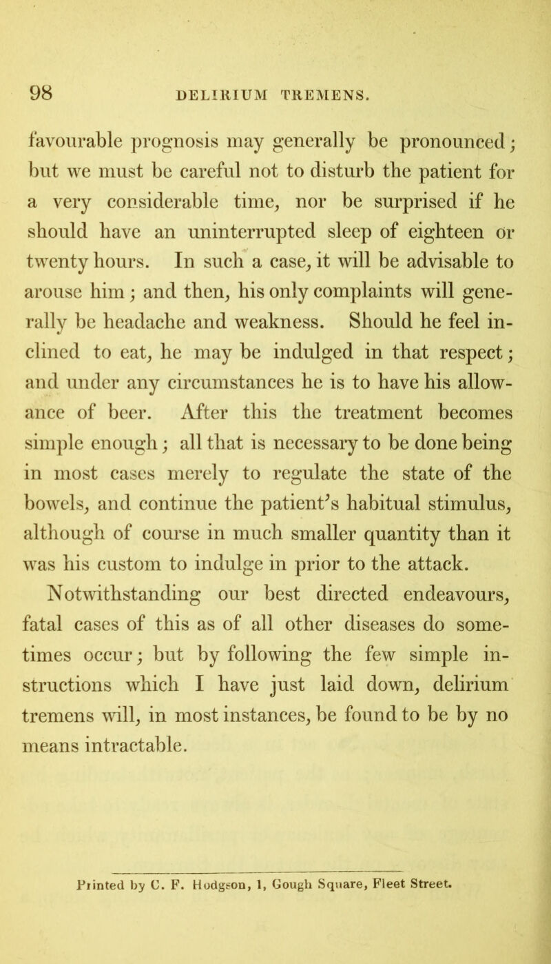 favourable prognosis may generally be pronounced; but we must be careful not to disturb the patient for a very considerable time^ nor be surprised if he should have an uninterrupted sleep of eighteen or twenty hours. In such a case^ it will be advisable to arouse him; and then^ his only complaints will gene- rally be headache and weakness. Should he feel in- clined to eat^ he may be indulged in that respect; and under any circumstances he is to have his allow- ance of beer. After this the treatment becomes simple enough; all that is necessary to be done being in most cases merely to regulate the state of the bowels^ and continue the patient^s habitual stimulus^ although of course in much smaller quantity than it was his custom to indulge in prior to the attack. Notwithstanding our best directed endeavours^ fatal cases of this as of all other diseases do some- times occur; but by following the few simple in- structions which I have just laid down^ delirium tremens will^ in most instances^ be found to be by no means intractable. Printed by C. F. Hodgson, 1, Gough Square, Fleet Street.