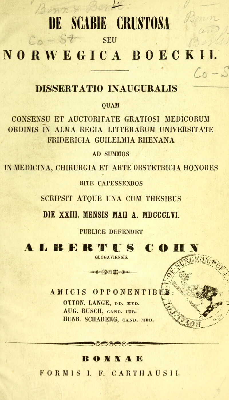 DE SCABIE CRUSTOSA SEU NORWEGICA BOECRII. C o ~ £ DISSERTATIO INAUGURALIS QUAM CONSENSU ET AUCTORITATE GRATIOSI MEDICORUM ORDINIS IN ALMA REGIA LITTERARUM UNIVERSITATE FRIDERICIA GUILELMIA RHENANA AD SUMMOS IN MEDICINA, CHIRURGIA ET ARTE OBSTETRICIA HONORES RITE CAPESSENDOS SCRIPSIT ATQUE UNA CUM THESIBUS DIE XXIII. MENSIS MAII A. MDCCCLVI. PUBLICE DEFENDET A Ii BERTUSCOHI GLOGAVIENSIS. AMICIS OPPONENTIB OTTON. LANGE, no. neo. AUG. BUSCII, cabd. iuh. HENR. SCHABERG, cabd. md. BONI AE