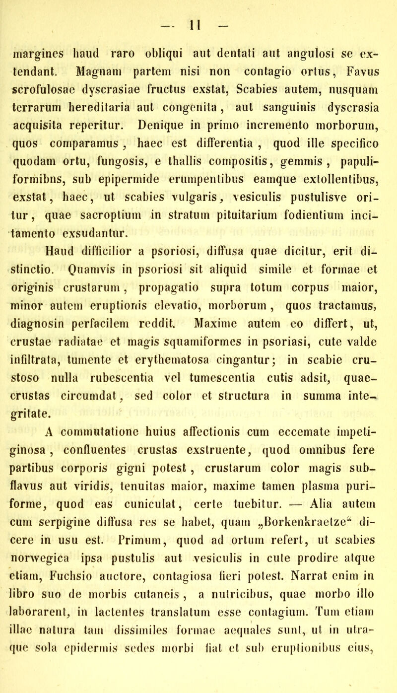 I margines haud raro obliqui aut dentati aut angulosi se ex- tendant. Magnam partem nisi non contagio ortus, Favus scrofulosae dyscrasiae fructus exstat, Scabies autem, nusquam terrarum hereditaria aut congenita , aut sanguinis dyscrasia acquisita reperitur. Denique in primo incremento morborum, quos comparamus , haec est differentia , quod ille specifico quodam ortu, fungosis, e thallis compositis, gemmis , papuli- formibns, sub epipermide erumpentibus eamque extollentibus, exstat, haec, ut scabies vulgaris,, vesiculis pustulisve ori- tur, quae sacroptium in stratum pituitarium fodientium inci- tamento exsudantur. Haud difficilior a psoriosi, diffusa quae dicitur, erit di- stinctio. Quamvis in psoriosi sit aliquid simile et formae et originis crustarum, propagatio supra totum corpus maior, minor autem eruptionis elevatio, morborum , quos tractamus, diagnosin perfacilem reddit. Maxime autem eo differt, ut, crustae radiatae et magis squamiformes in psoriasi, cute valde infiltrata, tumente et erythematosa cingantur; in scabie cru- stoso nulla rubescentia vel tumescentia cutis adsit, quae- crustas circumdat, sed color et structura in summa inte- gritate. A commutatione huius affectionis cum eccemate impeti- ginosa, confluentes crustas exstruente, quod omnibus fere partibus corporis gigni potest , crustarum color magis sub- flavus aut viridis, tenuitas maior, maxime tamen plasma puri- forme, quod eas cuniculat, certe tuebitur. — Alia autem cum serpigine diffusa res se habet, quam „Borkenkraetze“ di- cere in usu est. Primum, quod ad ortum refert, ut scabies norwegica ipsa pustulis aut vesiculis in cule prodire atque etiam, Fuchsio auctore, contagiosa fieri potest. Narrat enim in libro suo de morbis cutaneis , a nutricibus, quae morbo illo laborarent, in lactentes translatum esse contagium. Tum etiam illae natura tam dissimiles formae aequales sunt, ut in uIra- que sola epidermis sedes morbi liat et sub eruptionibus eius,