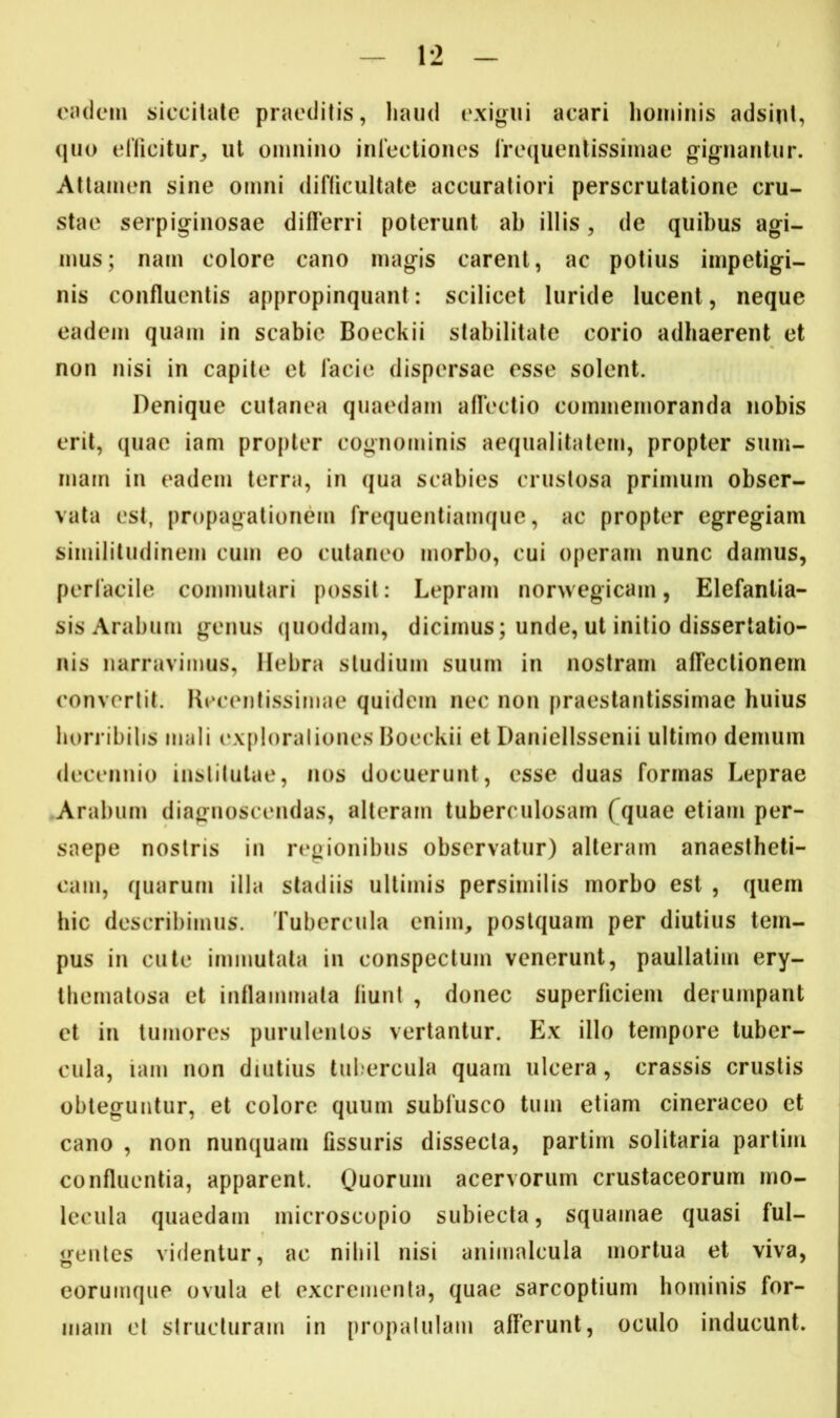 eadem siccitate praeditis, haud exigui acari hominis adsint, quo efficitur, ut omnino infectiones frequentissimae gignantur. Attamen sine omni difficultate accuratiori perscrutatione cru- stae serpiginosae differri poterunt ab illis, de quibus agi- mus; nam colore cano magis carent, ac potius impetigi- nis confluentis appropinquant: scilicet luride lucent, neque eadem quam in scabie Boeckii stabilitate corio adhaerent et non nisi in capite et facie dispersae esse solent. Denique cutanea quaedam afTectio commemoranda nobis erit, quae iam propter cognominis aequalitatem, propter sum- mam in eadem terra, in qua scabies crustosa primum obser- vata est, propagationem frequentiamque, ac propter egregiam similitudinem cum eo cutaneo morbo, cui operam nunc damus, perfacile commutari possit : Lepram norwegicam, Elefanlia- sis Arabum genus quoddam, dicimus; unde, ut initio dissertatio- nis narravimus, Hebra studium suum in nostram affectionem convertit. Kecentissimae quidem nec non praestantissimae huius horribilis mali exploraliones Boeckii et Daniellssenii ultimo demum decennio institutae, nos docuerunt, esse duas formas Leprae Arabum diagnoscendas, alteram tuberculosam (quae etiam per- saepe nostris in regionibus observatur) alteram anaestheti- cam, quarum illa stadiis ultimis persimilis morbo est , quem hic describimus. Tubercula enim, postquam per diutius tem- pus in cute immutata in conspectum venerunt, paullatim ery- thematosa et inflammata fiunt , donec superficiem derumpant et in tumores purulentos vertantur. Ex illo tempore tuber- cula, iam non diutius tubercula quam ulcera, crassis crustis obteguntur, et colore quum sublusco tum etiam cineraceo et cano , non nunquam fissuris dissecta, partim solitaria partiin confluentia, apparent. Quorum acervorum crustaceorum mo- lecula quaedam microscopio subiecta, squamae quasi ful- gentes videntur, ac nihil nisi animaleula mortua et viva, eorumque ovula et excrementa, quae sarcoptium hominis for- mam et structuram in propatulam afferunt, oculo inducunt.