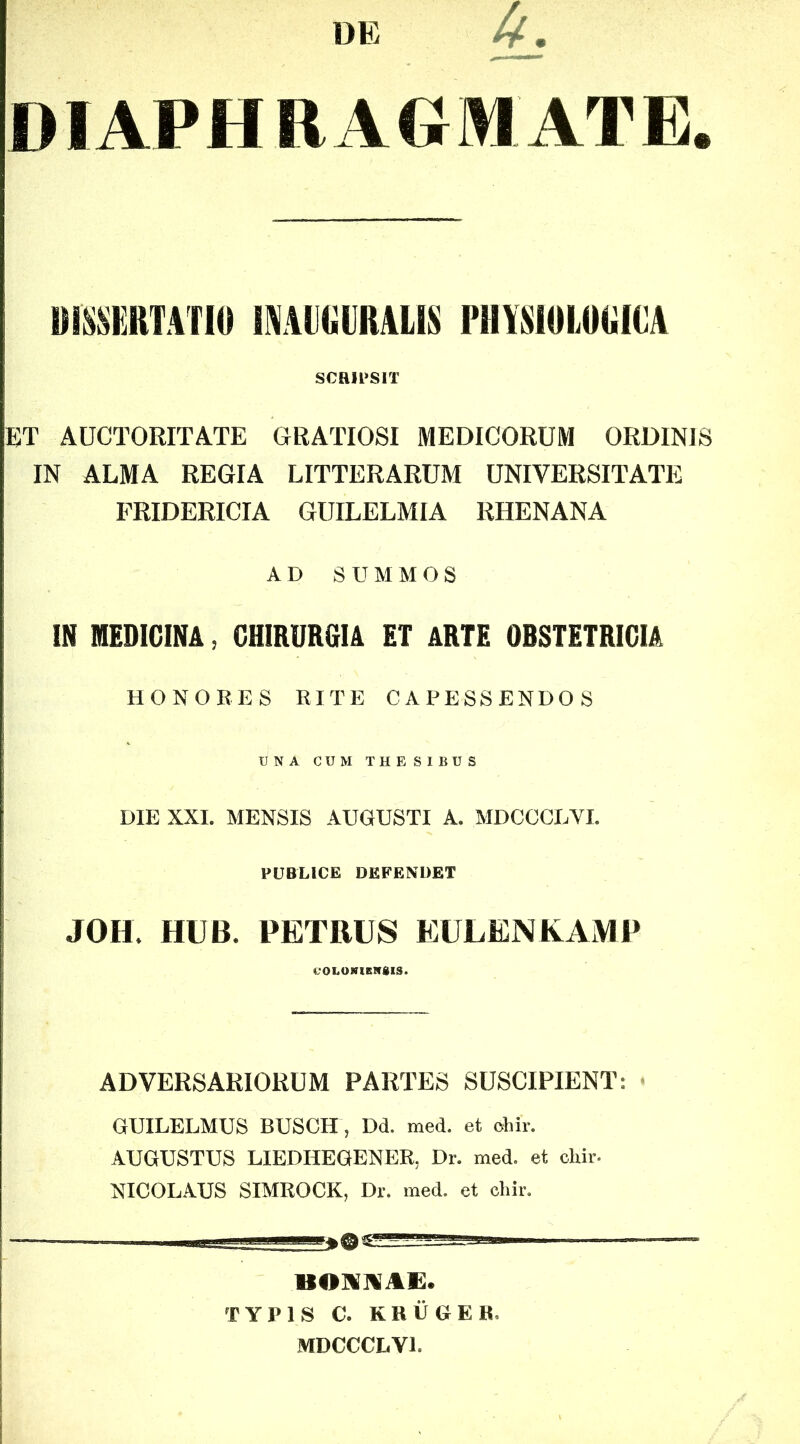 DE DIAPHRAGMATE. UimRTATIO lAIAlKillRALIS PUYSIUIORICA scRii>srr ET AUCTORITATE GRATIOSI MEDICORUM ORDINIS IN ALMA REGIA LITTERARUM UNIVERSITATE FRIDERICIA GUILELMIA RHENANA AD SUMMOS IN MEDICINA, CHIRURGIA ET ARTE OBSTETRICIA HONOEES RITE CAPESSENDOS UNA CUM THESIBUS DIE XXI. MENSIS AUGUSTI A. MDCCCUVI. PUBLICE DEFEXUBT JOH HUB. PETRUS EULENKAMP «.'OLONlBirSlS. ADVERSARIORUM PARTES SUSCIPIENT: < GUILELMUS BUSCH , Dd. med. et chir. AUGUSTUS LIEDHEGENER, Dr. med. et chii-- NICOLAUS SIMROCK, Dr. med. et chir. BOUAAE. TYPIS C. K H ii G E B. MDCCCLVl.