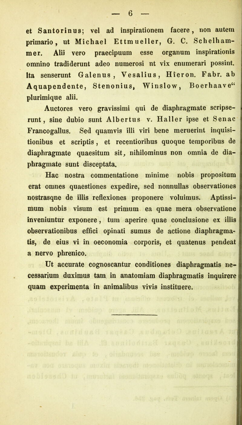 et Santorinus; vel ad inspirationem facere, non autem primario, ut Michael Ettmueller, G, C. Schelham- mer. Alii vero praecipuum esse organum inspirationis omnino tradiderunt adeo numerosi nt vix enumerari possint. Ita senserunt Galenus, Vesalius, Hieron. Fabr. ab Aquapendente, Stenonius, Winslow, Boerhaave“ plurimique alii* Auctores vero gravissimi qui de diaphragmate scripse- runt, sine dubio sunt Albertus v. Haller ipse et Senae Francogallus. Sed quamvis illi viri bene meruerint inquisi- tionibus et scriptis , et recentiorihus quoque temporibus de diaphragmate quaesitum sit, nihilominus non omnia de dia- phragmate sunt disceptata. Hac nostra commentatione minime nobis propositum erat omnes quaestiones expedire, sed nonnullas observationes nostrasqne de illis reflexiones proponere voluimus. Aptissi- mum nobis visum est primum ea quae mera observatione inveniuntur exponere, tum aperire quae conclusione ex illis observationibus effici opinati sumus de actione diaphragma- tis, de eius vi in oeconomia corporis, et quatenus pendeat a nervo phrenico. Ut accurate cognoscantur conditiones diaphragmatis ne- cessarium duximus tam in anatomiam diaphragmatis inquirere quam experimenta in animalibus vivis instituere.