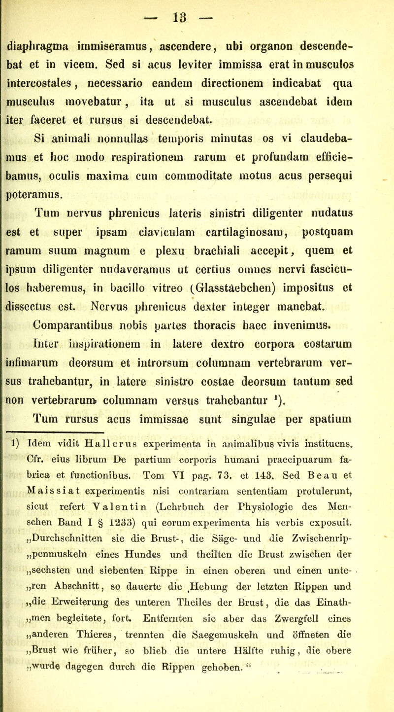 diaphragma immiseramus, ascendere, ubi organon descende- bat et in vicem. Sed si acus leviter immissa erat in musculos intercostales, necessario eandem directionem indicabat qua musculus movebatur, ita ut si musculus ascendebat idem iter faceret et rursus si descendebat. Si animali nonnullas temporis minutas os vi claudeba- mus et hoc modo respirationem rarum et profundam efficie- bamus, oculis maxima cum commoditate motus acus persequi poteramus. Tum nervus phrenicus lateris sinistri diligenter nudatus est et super ipsam claviculam cartilaginosam, postquam ramum suum magnum e plexu brachiali accepit, quem et ipsum diligenter nudaveramus ut certius omnes nervi fascicu- los haberemus, in bacillo vitreo (Glasstaebchen) impositus et dissectus est. Nervus phrenicus dexter integer manebat. Comparantibus nobis partes thoracis haec invenimus. Inter inspirationem in latere dextro corpora costarum infimarum deorsum et introrsum columnam vertebrarum ver- sus trahebantur, in latere sinistro costae deorsum tantum sed non vertebrarum, columnam versus trahebantur ^). Tum rursus acus immissae sunt singulae per spatium 1) Idem vidit Hallerus experimenta in animalibus vivis instituens. Cfr. eius librum De partium corpons humani praecipuarum fa- brica et functionibus. Tom VI pag. 73. et 143. Sed Beau et Maissiat experimentis nisi contrariam sententiam protulerunt, sicut refert Valentin (Lehrbuch der Physiologie des Men- schen Band I § 1233) qui eorum experimenta his verbis exposuit. jjDurchschnitten sie die Brust-, die Sage- und die Zwischenrip- „penmuskeln eines Hundes und theilten die Brust zwischen der jjsechsten und siebenten Rippe in einen oberen und einen unte- „ren Abschnitt, so dauerte die ^Hebung der letzten Rippen und „die Erweiterung des unteren Theiles der Brust, die das Einath- ,5men begleitete, fort. Entfernten sie aber das Zwergfell eines „anderen Thieres, trennten die Saegemuskeln und bffneten die „Brust wie friiher, so blieb die untere Halfte ruhig, die obere „wurde dagegen durch die Rippen gehoben. ^