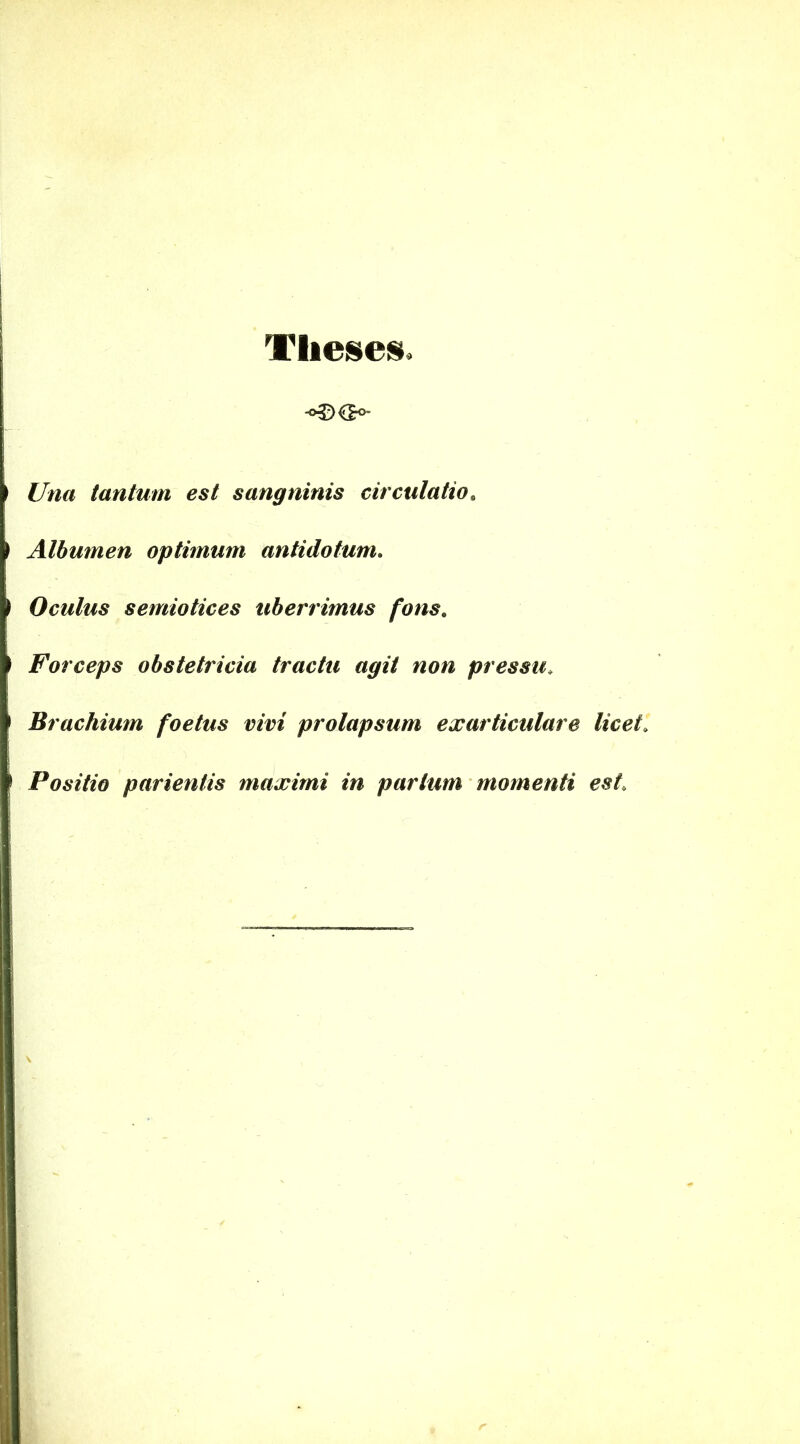 Theses. Una tantum est sangninis circulatio. Albumen optimum antidotum. Oculus semiotices uberrimus fons. Forceps obstetricia tractu agit non pressu. Brachium foetus vivi prolapsum exarticulare licet. Positio parientis maximi in partum momenti est.