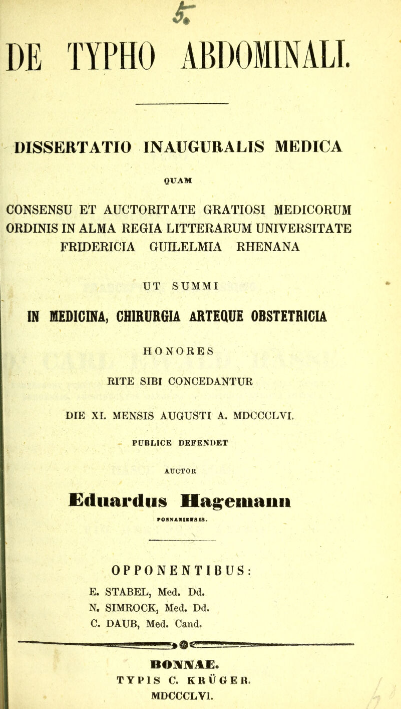 DE TYPHO ABDOMINALI. DISSERTATIO INAUGURALIS MEDICA QUAM CONSENSU ET AUCTORITATE GRATIOSI MEDICORUM ORDINIS IN ALMA REGIA LITTERARUM UNIVERSITATE FRIDERICIA GUILELMIA RHENANA UT SUMMI IN MEDICINA, CHIRURGIA ARTEQUE OBSTETRICIA HONORES RITE SIBI CONCEDANTUR DIE XI. MENSIS AUGUSTI A. MDCCCLYL PUBLICE DEFENDET AUCTOR Ediiardtis Hageiiianit OPPONENTIBUS: E. STABEL, Med. Dd. N. SIMROCK, Med. Dd. C. DAUB, Med. Cand. BOM1E. TYPIS C. KRUGER. MDCCCLYl.