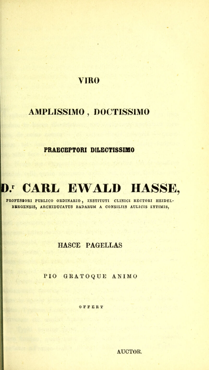 VIRO AMPLISSIMO , DOCTISSIMO PRAECEPTORI DILECTISSIMO D/ CARL EWALD HASSE PROFESSORI PUBLICO ORDINARIO , INSTITUTI CLINICI RECTORI HEIDEL- BERGENSIS, ARCHIDUCATUS BADARUM A CONSILIIS AULICIS INTIMIS, HASCE PAGELLAS PIO GRATOQUE ANIMO OFFERT AUCTOR,