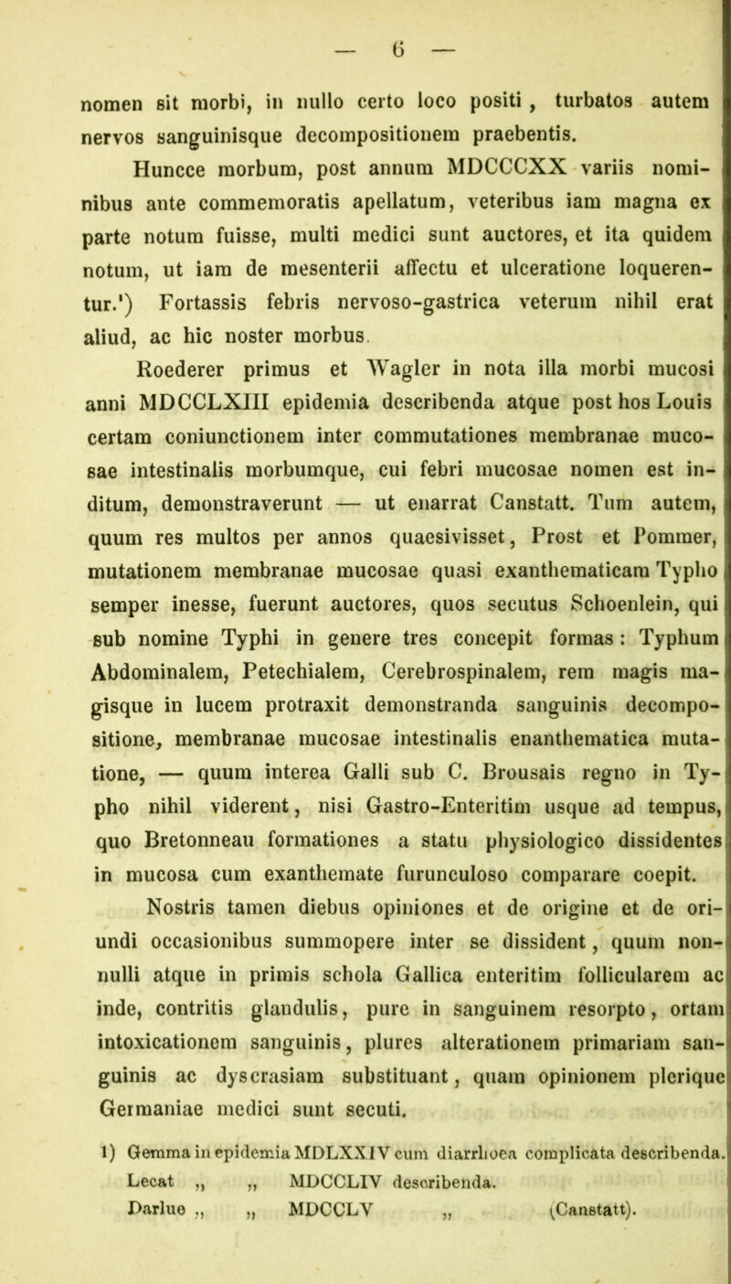 nomen sit morbi, in nullo certo loco positi , turbatos autem nervos sanguinisque decompositionem praebentis. Huncce morbum, post annum MDCCCXX variis nomi- nibus ante commemoratis apellatum, veteribus iam magna ex parte notum fuisse, multi medici sunt auctores, et ita quidem notum, ut iam de mesenterii affectu et ulceratione loqueren- tur.1) Fortassis febris nervoso-gastrica veterum nihil erat aliud, ac hic noster morbus. Roederer primus et Wagler in nota illa morbi mucosi anni MDCCLXIII epidemia describenda atque post hos Louis certam coniunctionem inter commutationes membranae muco- sae intestinalis morbumque, cui febri mucosae nomen est in- ditum, demonstraverunt — ut enarrat Canstatt. Tum autem, quum res multos per annos quaesivisset, Prost et Pommer, mutationem membranae mucosae quasi exanthematicam Typho semper inesse, fuerunt auctores, quos secutus Schoenlein, qui sub nomine Typhi in genere tres concepit formas: Typhum j Abdominalem, Petechialem, Cerebrospinalem, rem magis ma- gisque in lucem protraxit demonstranda sanguinis decompo- sitione, membranae mucosae intestinalis enanthematica muta- tione, — quum interea Galli sub C. Brousais regno in Ty- pho nihil viderent, nisi Gastro-Enteritim usque ad tempus, quo Bretonneau formationes a statu physiologico dissidentes in mucosa cum exanthemate furunculoso comparare coepit. Nostris tamen diebus opiniones et de origine et de ori- undi occasionibus summopere inter se dissident, quum non- nulli atque in primis schola Gallica enteritim follicularem ac inde, contritis glandulis, pure in sanguinem resorpto, ortam intoxicationem sanguinis, plures alterationem primariam san- guinis ac dyscrasiam substituant, quam opinionem plerique Germaniae medici sunt secuti. 1) Gemma in epidemia MDLXX IV cum diarrhoea complicata describenda. Lecat ,, „ MDCCLIY describenda. Darlue ,, „ MDCCLY „ (Canstatt).