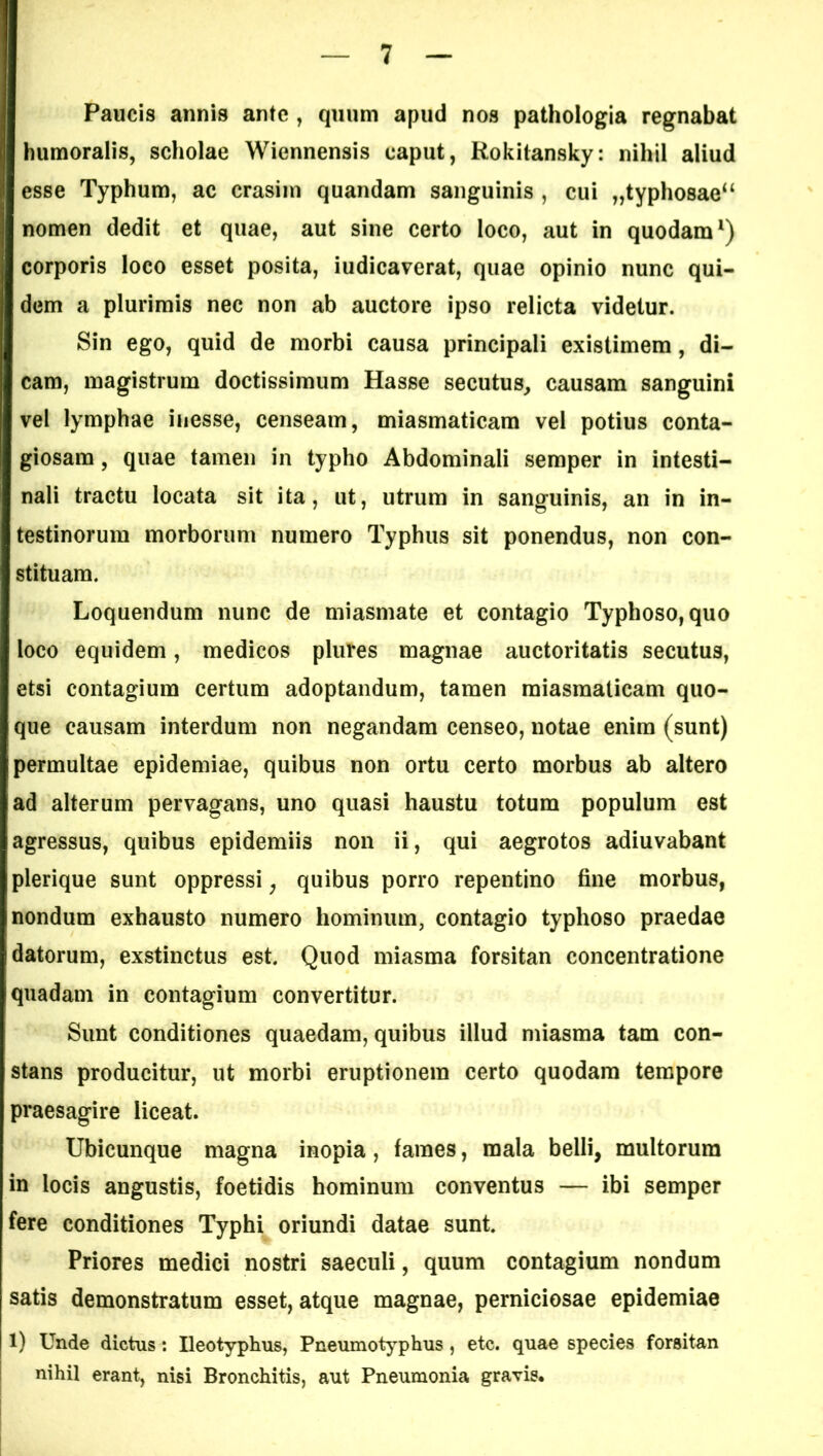 Paucis annis ante , quum apud nos pathologia regnabat humoralis, scholae Wiennensis caput, Rokilansky: nihil aliud esse Typhum, ac crasim quandam sanguinis , cui „typhosae“ nomen dedit et quae, aut sine certo loco, aut in quodam1) corporis loco esset posita, iudicaverat, quae opinio nunc qui- dem a plurimis nec non ab auctore ipso relicta videtur. Sin ego, quid de morbi causa principali existimem, di- cam, magistrum doctissimum Hasse secutus, causam sanguini vel lymphae inesse, censeam, miasmaticam vel potius conta- giosam , quae tamen in typho Abdominali semper in intesti- nali tractu locata sit ita, ut, utrum in sanguinis, an in in- testinorum morborum numero Typhus sit ponendus, non con- stituam. Loquendum nunc de miasmate et contagio Typhoso, quo loco equidem, medicos plures magnae auctoritatis secutus, etsi contagium certum adoptandum, tamen miasmaticam quo- que causam interdum non negandam censeo, notae enim (sunt) permultae epidemiae, quibus non ortu certo morbus ab altero ad alterum pervagans, uno quasi haustu totum populum est agressus, quibus epidemiis non ii, qui aegrotos adiuvabant plerique sunt oppressi; quibus porro repentino fine morbus, nondum exhausto numero hominum, contagio typhoso praedae datorum, exstinctus est. Quod miasma forsitan concentratione quadam in contagium convertitur. Sunt conditiones quaedam, quibus illud miasma tam con- stans producitur, ut morbi eruptionem certo quodam tempore praesagire liceat. Ubicunque magna inopia, fames, mala belli, multorum in locis angustis, foetidis hominum conventus — ibi semper fere conditiones Typhi oriundi datae sunt. Priores medici nostri saeculi, quum contagium nondum satis demonstratum esset, atque magnae, perniciosae epidemiae 1) Unde dictus: Ileotyphus, Pneumotyphus, etc. quae species forsitan nihil erant, nisi Bronchitis, aut Pneumonia gravis.