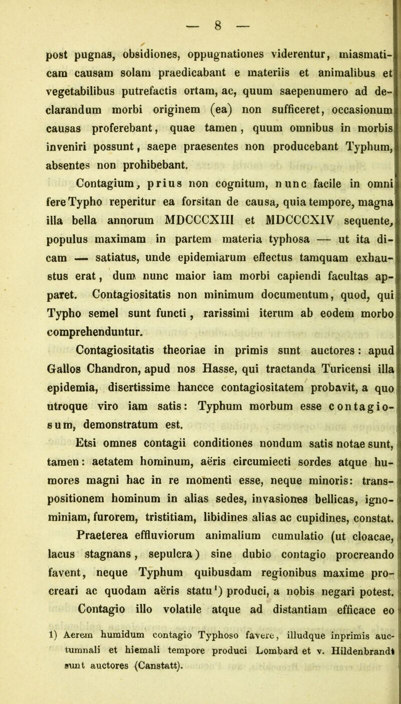 post pugnas, obsidiones, oppugnationes viderentur, miasmati- cam causam solam praedicabant e materiis et animalibus et vegetabilibus putrefactis ortam, ac, quum saepenumero ad de- clarandum morbi originem (ea) non sufficeret, occasionum! causas proferebant, quae tamen, quum omnibus in morbis inveniri possunt, saepe praesentes non producebant Typhum, absentes non prohibebant. Contagium, prius non cognitum, nunc facile in omni fere Typho reperitur ea forsitan de causa, quia tempore, magna illa bella annorum MDCCCXIII et MDCCCXIV sequente, populus maximam in partem materia typhosa — ut ita di- cam — satiatus, unde epidemiarum effectus tamquam exhau- stus erat, dum nunc maior iam morbi capiendi facultas ap- paret. Contagiositatis non minimum documentum, quod, qui Typho semel sunt functi, rarissimi iterum ab eodem morbo comprehenduntur. Contagiositatis theoriae in primis sunt auctores: apud Gallos Chandron, apud nos Hasse, qui tractanda Turicensi illa epidemia, disertissime hancce contagiositatem probavit, a quo utroque viro iam satis: Typhum morbum esse contagio- sum, demonstratum est. Etsi omnes contagii conditiones nondum satis notae sunt, tamen: aetatem hominum, aeris circumiecti sordes atque hu- mores magni hac in re momenti esse, neque minoris: trans- positionem hominum in alias sedes, invasiones bellicas, igno- miniam, furorem, tristitiam, libidines alias ac cupidines, constat. Praeterea effluviorum animalium cumulatio (ut cloacae, i lacus stagnans, sepulcra) sine dubio contagio procreando favent, neque Typhum quibusdam regionibus maxime pro-! creari ac quodam aeris statu1) produci, a nobis negari potest. Contagio illo volatile atque ad distantiam efficace eo 1) Aerem humidum contagio Typhoso favere, illudque inprimis auc- tumnali et hiemali tempore produci Lombard et v. Hildenbrandt | sunt auctores (Canstatt).