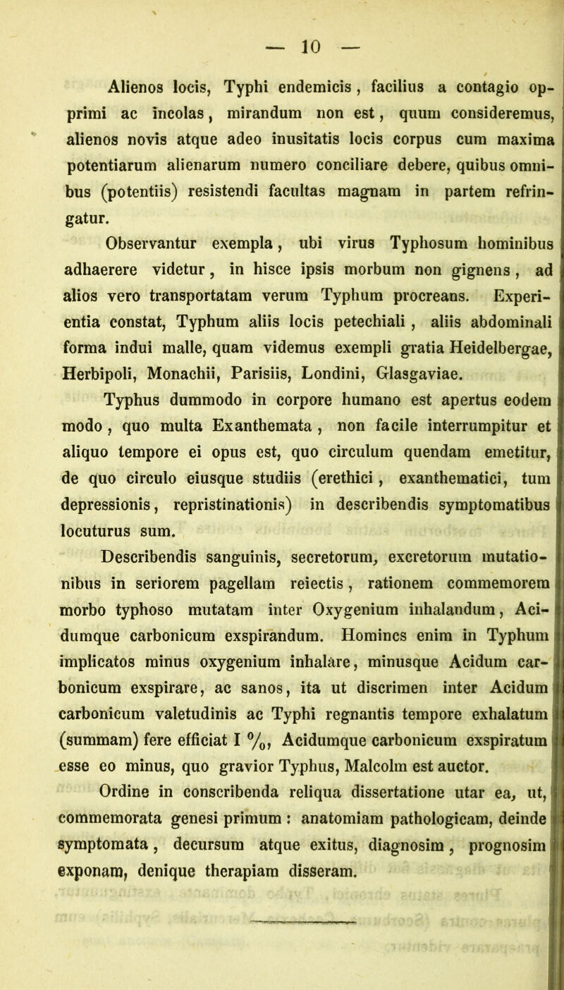 Alienos locis, Typhi endemicis , facilius a contagio op- primi ac incolas, mirandum non est, quum consideremus, alienos novis atque adeo inusitatis locis corpus cum maxima potentiarum alienarum numero conciliare debere, quibus omni- bus (potentiis) resistendi facultas magnam in partem refrin- gatur. Observantur exempla, ubi virus Typhosum hominibus adhaerere videtur, in hisce ipsis morbum non gignens , ad alios vero transportatam verum Typhum procreans. Experi- entia constat, Typhum aliis locis petechiali, aliis abdominali forma indui malle, quam videmus exempli gratia Heidelbergae, Herbipoli, Monachii, Parisiis, Londini, Glasgaviae. Typhus dummodo in corpore humano est apertus eodem modo , quo multa Exanthemata , non facile interrumpitur et aliquo tempore ei opus est, quo circulum quendam emetitur, de quo circulo eiusque studiis (erethici, exanthematici, tum depressionis, repristinationis) in describendis symptomatibus locuturus sum. Describendis sanguinis, secretorum, excretorum mutatio- nibus in seriorem pagellam reiectis, rationem commemorem morbo typhoso mutatam inter Oxygenium inhalandum, Aci- dumque carbonicum exspirandum. Homines enim in Typhum implicatos minus oxygenium inhalare, minusque Acidum car- bonicum exspirare, ac sanos, ita ut discrimen inter Acidum carbonicum valetudinis ac Typhi regnantis tempore exhalatum (summam) fere efficiat i% Acidumque carbonicum exspiratum i esse eo minus, quo gravior Typhus, Malcolm est auctor. Ordine in conscribenda reliqua dissertatione utar ea, ut, commemorata genesi primum : anatomiam pathologicam, deinde symptomata, decursum atque exitus, diagnosim, prognosim exponam, denique therapiam disseram.