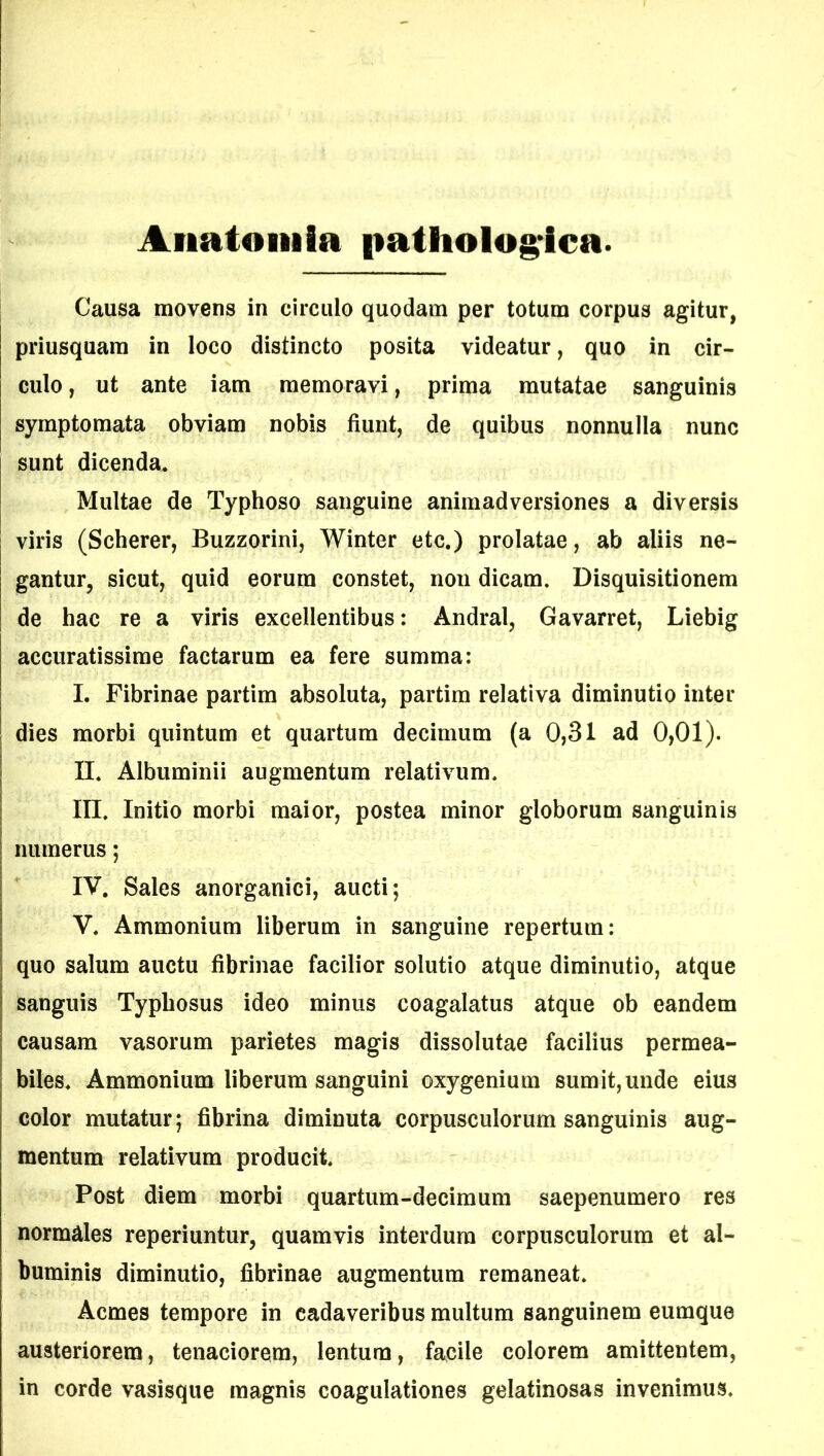 Anatoni Ia patholog ica. Causa movens in circulo quodam per totum corpus agitur, priusquam in loco distincto posita videatur, quo in cir- culo , ut ante iam memoravi, prima mutatae sanguinis symptomata obviam nobis fiunt, de quibus nonnulla nunc sunt dicenda. Multae de Typhoso sanguine animadversiones a diversis viris (Scherer, Buzzorini, Winter etc.) prolatae, ab aliis ne- gantur, sicut, quid eorum constet, noti dicam. Disquisitionem de hac re a viris excellentibus: Andral, Gavarret, Liebig accuratissime factarum ea fere summa: I. Fibrinae partim absoluta, partim relativa diminutio inter dies morbi quintum et quartum decimum (a 0,31 ad 0,01). II. Albuminii augmentum relativum. III. Initio morbi maior, postea minor globorum sanguinis numerus; IV. Sales anorganici, aucti; V. Ammonium liberum in sanguine repertum: quo salum auctu fibrinae facilior solutio atque diminutio, atque sanguis Typhosus ideo minus coagalatus atque ob eandem causam vasorum parietes magis dissolutae facilius permea- biles. Ammonium liberum sanguini oxygenium sumit,unde eius color mutatur; fibrina diminuta corpusculorum sanguinis aug- mentum relativum producit. Post diem morbi quartum-decimum saepenumero res normales reperiuntur, quamvis interdum corpusculorum et al- buminis diminutio, fibrinae augmentum remaneat. Acmes tempore in cadaveribus multum sanguinem eumque austeriorem, tenaciorem, lentum, facile colorem amittentem, in corde vasisque magnis coagulationes gelatinosas invenimus.