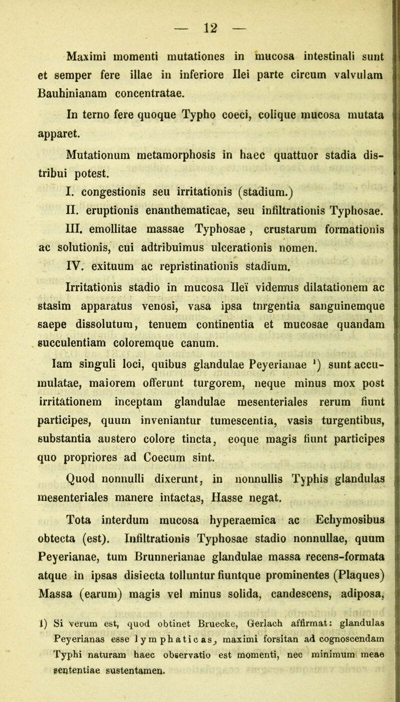 Maximi momenti mutationes in mucosa intestinali sunt et semper fere illae in inferiore Ilei parte circum valvulam Bauhinianam concentratae. In terno fere quoque Typho coeci, colique mucosa mutata apparet. Mutationum metamorphosis in haec quattuor stadia dis- tribui potest. I. congestionis seu irritationis (stadium.) II. eruptionis enanthematicae, seu infiltrationis Typhosae. III. emollitae massae Typhosae, crustarum formationis ac solutionis, cui adtribuimus ulcerationis nomen. IV. exituum ac repristinationis stadium. Irritationis stadio in mucosa Ilei* videmus dilatationem ac stasim apparatus venosi, vasa ipsa tnrgentia sanguinemque saepe dissolutura, tenuem continentia et mucosae quandam succulentiam coloremque canum. Iam singuli loci, quibus glandulae Peyerianae J) sunt accu- mulatae, maiorem offerunt turgorem, neque minus mox post irritationem inceptam glandulae mesenteriales rerum fiunt participes, quum inveniantur tumescentia, vasis turgentibus, substantia austero colore tincta, eoque magis fiunt participes quo propriores ad Coecum sint. Quod nonnulli dixerunt, in nonnullis Typhis glandulas mesenteriales manere intactas, Hasse negat. Tota interdum mucosa hyperaemica ac Echymosibus obtecta (est). Infiltrationis Typhosae stadio nonnullae, quum Peyerianae, tum Brunnerianae glandulae massa recens-formata atque in ipsas disiecta tolluntur fiuntque prominentes (Plaques) Massa (earum) magis vel minus solida, candescens, adiposa, i) Si verum est, quod obtinet Bruecke, Gerlach affirmat: glandulas Peyerianas esse lymphaticas^ maximi forsitan ad cognoscendam Typhi naturam haec observatio est momenti, nec minimum meae eententiae sustentamen.