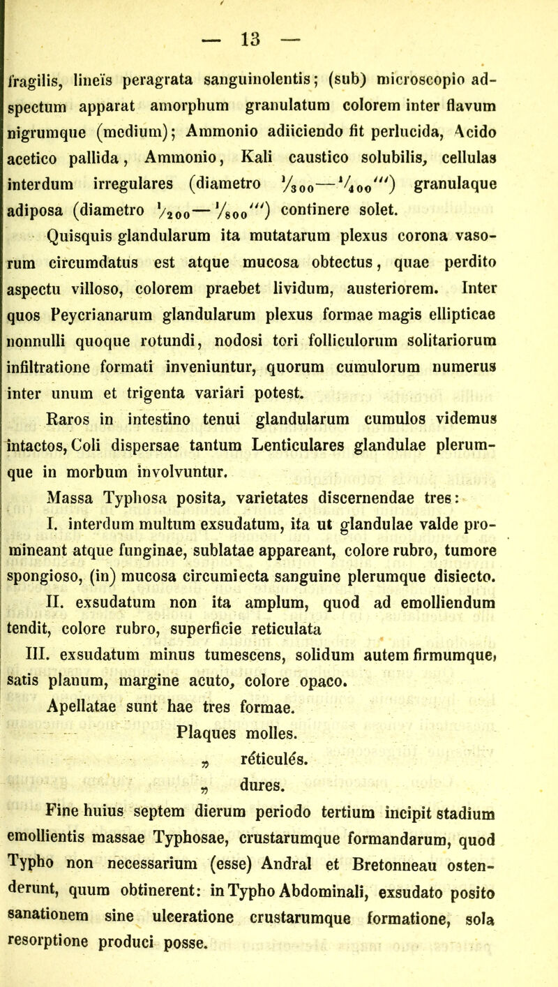 fragilis, lineis peragrata sanguinolentis; (sub) microscopio ad- spectum apparat amorphum granulatum colorem inter flavum nigrumque (medium); Ammonio adiiciendo fit perlucida, Acido acetico pallida, Ammonio, Kali caustico solubilis, cellulas interdum irregulares (diametro y300—J/4Oo0 granulaque adiposa (diametro V200—Vsoo^O continere solet. Quisquis glandularum ita mutatarum plexus corona vaso- rum circumdatus est atque mucosa obtectus, quae perdito aspectu villoso, colorem praebet lividum, austeriorem. Inter quos Peycrianarum glandularum plexus formae magis ellipticae nonnulli quoque rotundi, nodosi tori folliculorum solitariorum infiltratione formati inveniuntur, quorum cumulorum numerus inter unum et trigenta variari potest. Raros in intestino tenui glandularum cumulos videmus intactos, Coli dispersae tantum Lenticulares glandulae plerum- que in morbum involvuntur. Massa Typhosa posita, varietates discernendae tres: I. interdum multum exsudatum, ita ut glandulae valde pro- mineant atque funginae, sublatae appareant, colore rubro, tumore spongioso, (in) mucosa circumiecta sanguine plerumque disiecto. II. exsudatum non ita amplum, quod ad emolliendum tendit, colore rubro, superficie reticulata III. exsudatum minus tumescens, solidum autem firmumquei satis planum, margine acuto, colore opaco. Apellatae sunt hae tres formae. Plaques molles. „ r6ticul6s. „ dures. Fine huius septem dierum periodo tertium incipit stadium emollientis massae Typhosae, crustarumque formandarum, quod Typho non necessarium (esse) Andral et Bretonneau osten- derunt, quum obtinerent: in Typho Abdominali, exsudato posito sanationem sine ulceratione crustarumque formatione, sola resorptione produci posse.