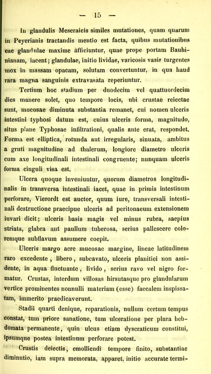 Iu glandulis Meseraicis similes mutationes, quam quarum in Peyerianis tractandis mentio est facta, quibus mutationibus eae glandulae maxime Afficiuntur, quae prope portam Bauhi- nianam, iacent; glandulae, initio lividae, varicosis vasis turgentes mox in massam opacam, solutam convertuntur, in qua haud rara magna sanguinis extravasata reperiuntur. Tertium hoc stadium per duodecim vel quattuordecim dies manere solet, quo tempore locis, ubi crustae reiectae sunt, mucosae diminuta substantia remanet, cui nomen ulceris intestini typhosi datum est, cuius ulceris forma, magnitudo, situs plane Typhosae infiltrationi, qualis ante erat, respondet. Forma est elliptica, rotunda aut irregularis, sinuata, ambitus a gruti magnitudine ad thalerum, longiore diametro ulceris cum axe longitudinali intestinali congruente; nunquam ulceris forma cinguli visa est. Ulcera quoque inveniuntur, quorum diametros longitudi- nalis in transversa intestinali iacet, quae in primis intestinum perforare, Yierordt est auctor, quum iure, transversali intesti- nali destructione praecipue ulceris ad peritonaeum extensionem iuvari dicit; ulceris basis magis vel minus rubra, saepius striata, glabra aut paullum tuberosa, serius pallescere colo- remque subflavum assumere coepit. Ulceris margo acre mucosae margine, lineae latitudinem raro excedente , libero, subcavato, ulceris planitiei non assi- dente, in aqua fluctuante , livido , serius ravo vel nigro for- matur. Crustas, interdum villosas hirsutasque pro glandularum vertice prominentes nonnulli materiam (esse) faecalem inspissa- tam, immerito praedicaverunt. Stadii quarti denique, reparationis, nullum certum tempus constat, tum priore sanatione, tum ulceratione per plura heb- domata permanente, quin ulcus etiam dyscraticum constitui, ipsumque postea intestinum perforare potest. Crustis deiectis, emolliendi tempore finito, substantiae diminutio, iam supra memorata, apparet, initio accurate termi-