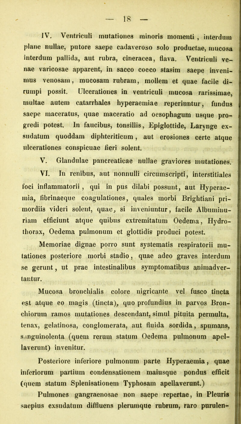 IV. Ventriculi mutationes minoris momenti , interdum plane nullae, putore saepe cadaveroso solo productae, mucosa interdum pallida, aut rubra, cineracea, flava. Ventriculi ve- nae varicosae apparent, in sacco coeco stasim saepe inveni- mus venosam, mucosam rubram, mollem et quae facile di- rumpi possit. Ulcerationes in ventriculi mucosa rarissimae, multae autem catarrhales hyperaemiae reperiuntur, fundus saepe maceratus, quae maceratio ad oesophagum usque pro- gredi potest. In faucibus, tonsillis, Epiglottide, Larynge ex- sudatum quoddam diphteriticum, aut erosiones certe atque ulcerationes conspicuae fieri solent. V. Glandulae pancreaticae nullae graviores mutationes. VI. In renibus, aut nonnulli circumscripti, interstitiales foci inflammatorii , qui in pus dilabi possunt, aut Hyperae- raia, fibrinaeque coagulationes, quales morbi Brightiani pri- mordiis videri solent, quae, si inveniuntur, facile Albuminu- riam efficiunt atque quibus extremitatum Oedema, Hydro- thorax, Oedema pulmonum et glottidis produci potest. Memoriae dignae porro sunt systematis respiratorii mu- tationes posteriore morbi stadio, quae adeo graves interdum se gerunt, ut prae intestinalibus symptomatibus animadver- tantur. Mucosa bronchialis colore nigricante vel fusco tincta est atque eo magis (tincta), quo profundius in parvos Bron- chiorum ramos mutationes descendant, simul pituita permulta, tenax, gelatinosa, conglomerata, aut fluida sordida, spumans, sanguinolenta (quem rerum statum Oedema pulmonum apel- laverunt) invenitur. Posteriore inferiore pulmonum parte Hyperaemia, quae inferiorum partium condensationem maiusque pondus efficit (quem statum Splenisationem Typhosam apellaverunt.) Pulmones gangraenosae non saepe repertae, in Pleuris saepius exsudatum diffluens plerumque rubrum, raro purulen-