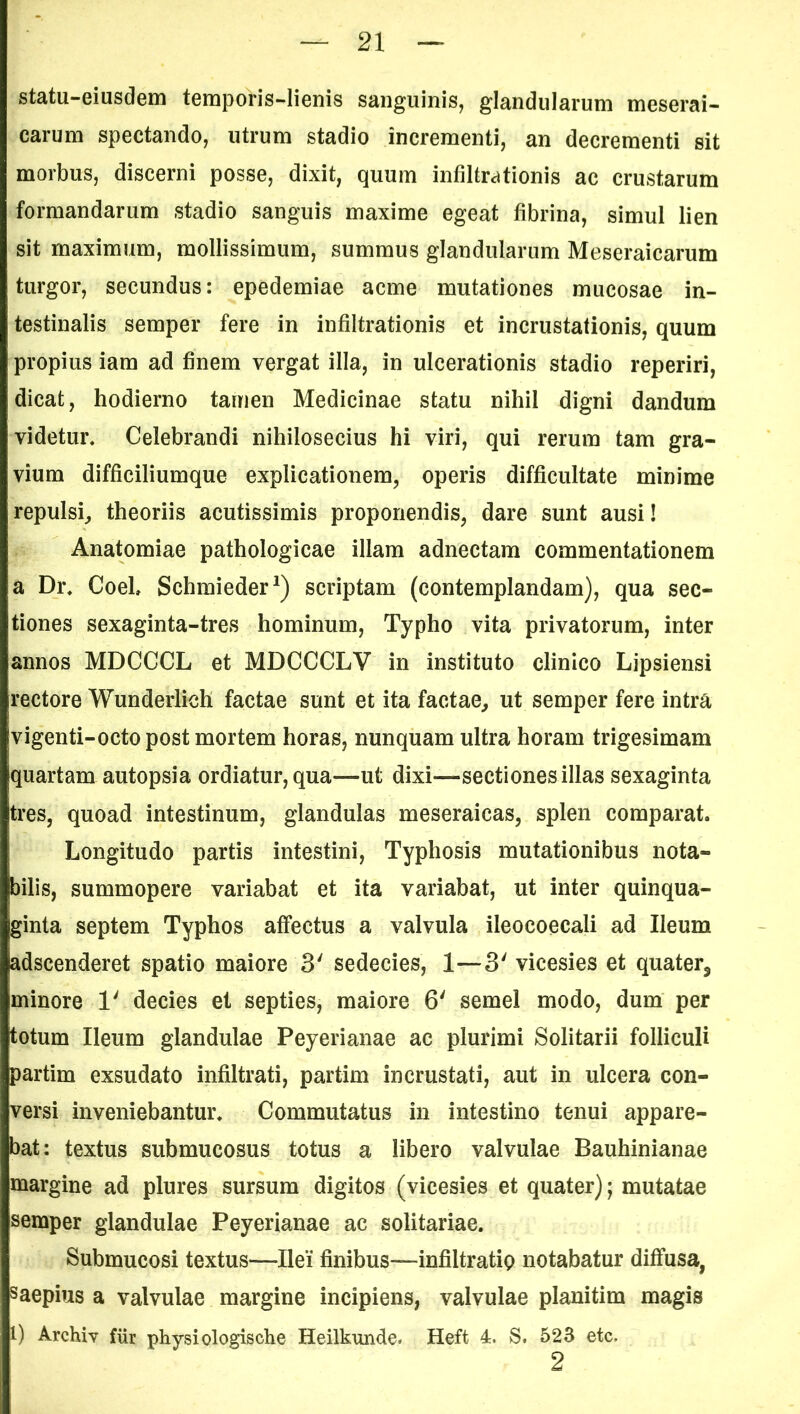 statu-eiusdem temporis-lienis sanguinis, glandularum meserai- carum spectando, utrum stadio incrementi, an decrementi sit morbus, discerni posse, dixit, quum infiltrationis ac crustarum formandarum stadio sanguis maxime egeat fibrina, simul lien sit maximum, mollissimum, summus glandularum Meseraicarum turgor, secundus: epedemiae acme mutationes mucosae in- testinalis semper fere in infiltrationis et incrustationis, quum propius iam ad finem vergat illa, in ulcerationis stadio reperiri, dicat, hodierno tamen Medicinae statu nihil digni dandum videtur. Celebrandi nihilosecius hi viri, qui rerum tam gra- vium difficiliumque explicationem, operis difficultate minime repulsi, theoriis acutissimis proponendis, dare sunt ausi! Anatomiae pathologicae illam adnectam commentationem a Dr. Coeh Schmieder1) scriptam (contemplandam), qua sec- tiones sexaginta-tres hominum, Typho vita privatorum, inter annos MDCCCL et MDCCCLV in instituto clinico Lipsiensi rectore Wunderlich factae sunt et ita factae, ut semper fere intra vigenti-octopost mortem horas, nunquam ultra horam trigesimam [quartam autopsia ordiatur, qua—ut dixi—sectiones illas sexaginta tres, quoad intestinum, glandulas meseraicas, splen comparat. Longitudo partis intestini, Typhosis mutationibus nota- bilis, summopere variabat et ita variabat, ut inter quinqua- ginta septem Typhos affectus a valvula ileocoecali ad Ileum adscenderet spatio maiore 3' sedecies, 1—3' vicesies et quater, minore 1' decies et septies, maiore 6' semel modo, dum per totum Ileum glandulae Peyerianae ac plurimi Solitarii folliculi partim exsudato infiltrati, partim incrustati, aut in ulcera con- versi inveniebantur. Commutatus in intestino tenui appare- bat: textus submucosus totus a libero valvulae Bauhinianae margine ad plures sursum digitos (vicesies et quater); mutatae semper glandulae Peyerianae ac solitariae. Submucosi textus—Ilei finibus—infiltratio notabatur diffusa, saepius a valvulae margine incipiens, valvulae planitim magis l) Archiv fur physiologische Heilkunde. Heft 4. S. 523 etc, 2