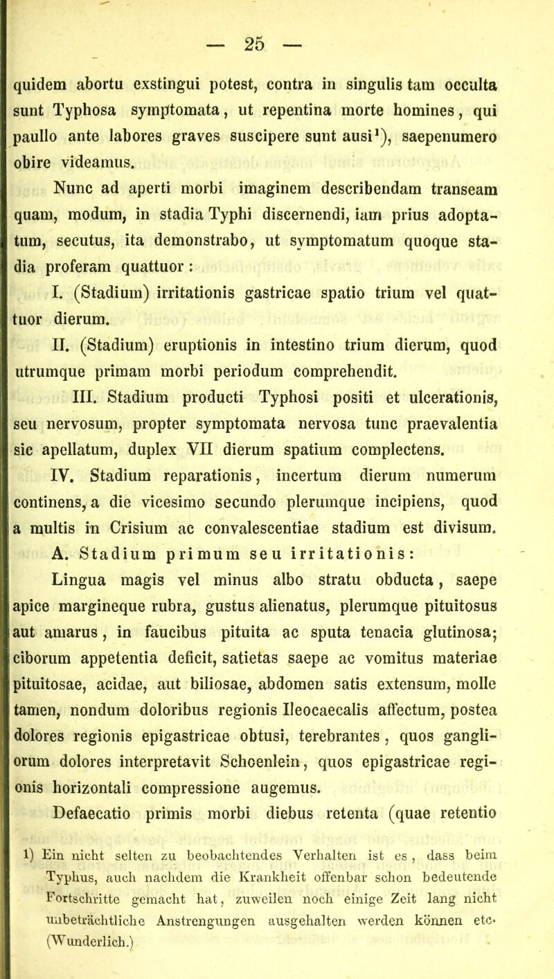 quidem abortu exstingui potest, contra in singulis tam occulta sunt Typhosa symptomata, ut repentina morte homines, qui paullo ante labores graves suscipere sunt ausi1), saepenumero obire videamus. Nunc ad aperti morbi imaginem describendam transeam quam, modum, in stadia Typhi discernendi, iam prius adopta- tum, secutus, ita demonstrabo, ut symptomatum quoque sta- dia proferam quattuor : I* (Stadium) irritationis gastricae spatio trium vel quat- tuor dierum. II. (Stadium) emptionis in intestino trium dierum, quod utrumque primam morbi periodum comprehendit. III. Stadium producti Typhosi positi et ulcerationis, seu nervosum, propter symptomata nervosa tunc praevalentia sic apellatum, duplex VII dierum spatium complectens. IV. Stadium reparationis, incertum dierum numerum continens, a die vicesimo secundo plerumque incipiens, quod a multis in Crisium ac convalescentiae stadium est divisum. A. Stadium primum seu irritationis: Lingua magis vel minus albo stratu obducta, saepe apice margineque rubra, gustus alienatus, plerumque pituitosus aut amarus, in faucibus pituita ac sputa tenacia glutinosa; ciborum appetentia deficit, satietas saepe ac vomitus materiae pituitosae, acidae, aut biliosae, abdomen satis extensum, molle tamen, nondum doloribus regionis Ileocaecalis affectum, postea dolores regionis epigastricae obtusi, terebrantes, quos gangli- orum dolores interpretavit Schoenlein, quos epigastricae regi- onis horizontali compressione augemus. Defaecatio primis morbi diebus retenta (quae retentio 1) Ein nicht selten z-u beobachtendes Verhalten ist es , dass beim Typhus, auch nachdem die Krankheit offenbar schon bedeutende Fortschritte gemacht hat, zuweilen noch einige Zeit lang nicht imbetrachtliche Anstrengungen ansgehalten werden konnen etc» (Wunderlich.)