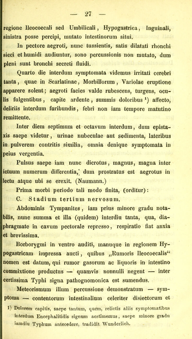 regione Ileocoecali sed Umbilicali, Hypogastrica, Inguinali, sinistra posse percipi, mutato intestinorum situi. In pectore aegroti, nunc tussientis, satis dilatati rhonchi sicci ethumidi audiuntur, sono percussionis non mutato, dum pleni sunt bronchi secreti fluidi. Quarto die interdum symptomata videmus irritati cerebri tanta, quae in Scarlatinae, Morbillorum , Variolae eruptione apparere solent; aegroti facies valde rubescens, turgens, ocu- lis fulgentibus, capite ardente, summis doloribus ‘) affecto, deliriis interdum furibundis, febri non iam tempore matutino remittente. Inter diem septimum et octavum interdum, dum epista- xis saepe videtur, urinae nubeculae aut sedimenta, lateribus in pulverem contritis similia, omnia denique symptomata in peius vergentia. Pulsus saepe iam nunc dicrotus, magnus, magna inter ictuum numerum differentia,” dum prostratus est aegrotus in lectu atque ubi se erexit. (Naumann.) Prima morbi periodo tali modo finita, (orditur): C. Stadium tertium nervosum. Abdominis Tympanites , iam prius minore gradu nota- bilis, nunc summa et illa (quidem) interdiu tanta, qua, dia- phragmate in cavum pectorale represso, respiratio fiat anxia et brevissima. Borborygmi in ventro auditi, manuque in regionem Hy- pogastricam impressa aucti, quibus „Rumoris Ileocoecalis^ nomen est datum, qui rumor gasorum ac liquoris in intestino commixtione productus — quamvis nonnulli negent — inter certissima Typhi signa pathognomonica est sumendus. Meteorismum illum percussione demonstratum — sym- ptoma — contentorum intestinalium celeriter disiectorum et 1) Dolorem capitis, saepe tantum, quem, relictis aliis symptomatibus interdum Encephalitidis signum aestimemus, saepe minore gradu iamdiu Typhum antecedere, tradidit Wunderlich.