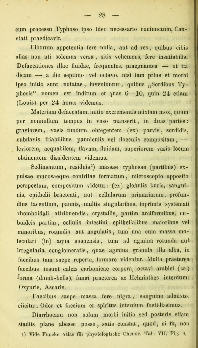 cum processu Typhoso ipso ideo necessario coniunctum, Can- statt praedicavit Ciborum appetentia fere nulla, aut ad res, quibus cibis alias non uti solemus versa , sitis vehemens, fere insatiabilis. Defaecationes illae fluidae, frequentes, praegnantes — ut ita dicam — a die septimo vel octavo, nisi iam prius et morbi ipso initio sunt notatae , inveniuntur , quibus „Sordibus Ty- phosis“ nomen est inditum et quas 6—10, quin 24 etiam (Louis) per 24 horas videmus. Materiam4ofaecatam, initio excrementis mixtam mox, quum per nonnullum tempus in vaso manserit, in duas partes: graviorem, vasis fundum obtegentem (ex) parvis, sordidis, subflavis friabilibus panniculis vel flocculis compositam, — leviorem, aequabilem, flavam, fluidam, superiorem vasis locum obtinentem dissidentem videmus. Sedimentum, residuisl) massae typhosae (partibus) ex- pulsae mucosaeque contritae formatum, microscopio apposito perspectum, compositum videtur: (ex) globulis kuris, sangui- nis, epithelii bracteati, aut cellularum primariarum, profun- dius iacentium, pannis, multis singularibus, inprimis systemati rhomboidali attribuendis, crystallis, partim areiformibus, cu- boideis partim, cellulis intestini epithelialibus maioribus vel minoribus, rotundis aut angulatis , tum una cum massa mo- leculari (in) aqua suspensis, tum ad agmina rotunda aut irregularia conglomeratis, quae agmina granula illa alba, in faecibus tam saepe reperta, formare videntur. Multa praeterea faecibus insunt calcis carbonicae corpora, octavi arabici (co) ^orma (dumb-bells), fungi praeterea ac Helminthes interdum; Oxyuris, Ascaris. Faecibus saepe massa fere nigra, sanguine admixto, eiicitur# Odor et faecium et spiritus interdum foetidissimus. Diarrhoeam non solum morbi initio sed posteris etiam stadiis plane abesse posse, satis constat, quod, si flt, non t) Vide Funcke Atlas fur physiologisclie Chemie. Tab. VII. Fig. 6.