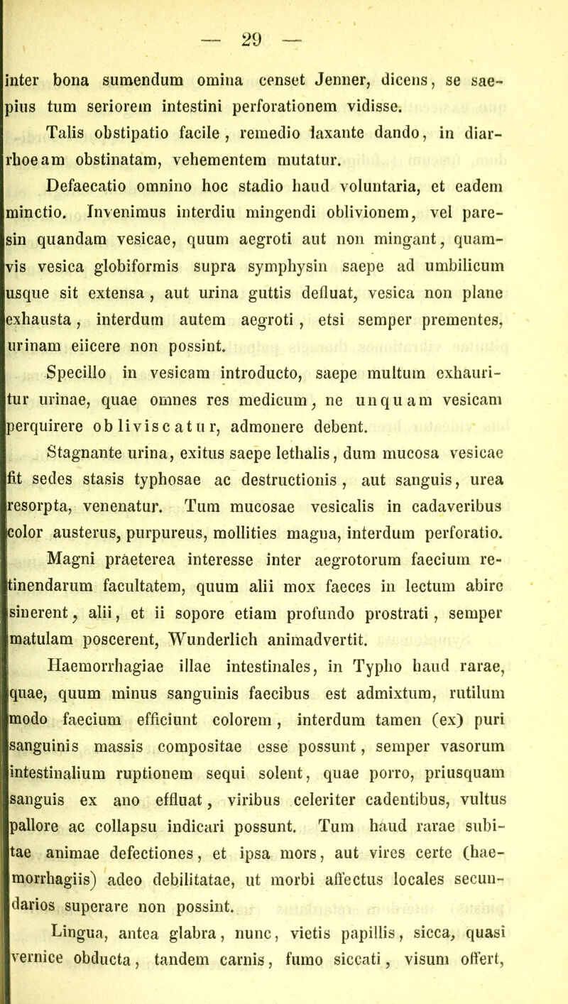 inter bona sumendum omina censet Jenner, dicens, se sae- pius tum seriorem intestini perforationem vidisse. Talis obstipatio facile, remedio laxante dando, in diar- rhoeam obstinatam, vehementem mutatur. Defaecatio omnino hoc stadio haud voluntaria, et eadem minctio. Invenimus interdiu mingendi oblivionem, vel pare- sin quandam vesicae, quum aegroti aut non mingant, quam- vis vesica globiformis supra symphysin saepe ad umbilicum usque sit extensa , aut urina guttis defluat, vesica non plane exhausta, interdum autem aegroti , etsi semper prementes, urinam eiicere non possint. Specillo in vesicam introducto, saepe multum exhauri- tur urinae, quae omnes res medicum, ne unquam vesicam perquirere obliviscatur, admonere debent. Stagnante urina, exitus saepe lethalis, dum mucosa vesicae fit sedes stasis typhosae ac destructionis , aut sanguis, urea resorpta, venenatur. Tum mucosae vesicalis in cadaveribus color austerus, purpureus, mollities magna, interdum perforatio. Magni praeterea interesse inter aegrotorum faecium re- tinendarum facultatem, quum alii mox faeces in lectum abire sinerent, alii, et ii sopore etiam profundo prostrati, semper matulam poscerent, Wunderlich animadvertit. Haemorrhagiae illae intestinales, in Typho haud rarae, quae, quum minus sanguinis faecibus est admixtum, rutilum imodo faecium efficiunt colorem, interdum tamen (ex) puri sanguinis massis compositae esse possunt, semper vasorum intestinalium ruptionem sequi solent, quae porro, priusquam sanguis ex ano effluat, viribus celeriter cadentibus, vultus pallore ac collapsu indicari possunt. Tum haud rarae subi- tae animae defectiones, et ipsa mors, aut vires certe (hae- morrhagiis) adeo debilitatae, ut morbi affectus locales secun- darios superare non possint. Lingua, antea glabra, nunc, vietis papillis, sicca, quasi vernice obducta, tandem carnis, fumo siccati, visum offert,