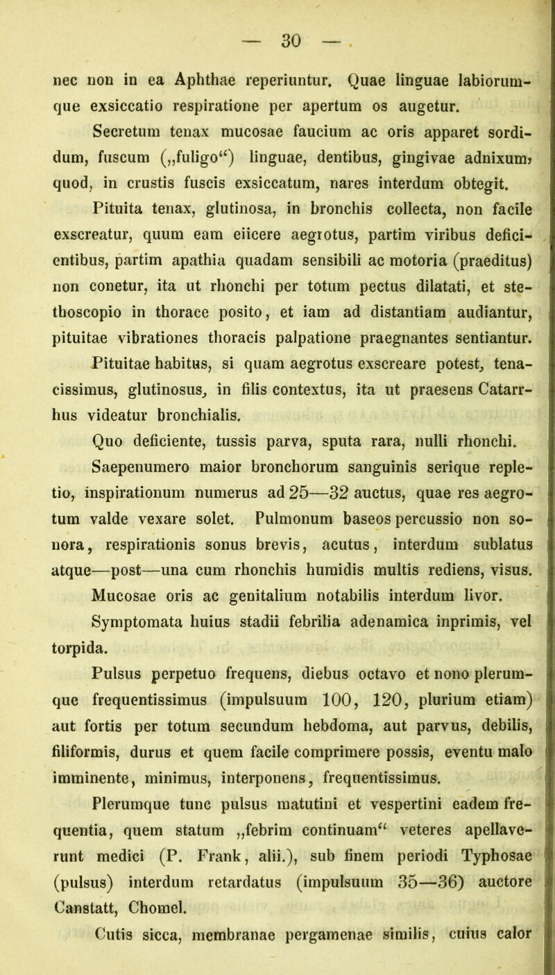 nec non in ea Aphthae reperiuntur. Quae linguae labiorum- que exsiccatio respiratione per apertum os augetur. Secretum tenax mucosae faucium ac oris apparet sordi- dum, fuscum („fuiigo4<) linguae, dentibus, gingivae adnixuim quod, in crustis fuscis exsiccatum, nares interdum obtegit. Pituita tenax, glutinosa, in bronchis collecta, non facile exscreatur, quum eam eiicere aegrotus, partim viribus defici- entibus, partim apathia quadam sensibili ac motoria (praeditus) non conetur, ita ut rhonchi per totum pectus dilatati, et ste- thoscopio in thorace posito, et iam ad distantiam audiantur, pituitae vibrationes thoracis palpatione praegnantes sentiantur. Pituitae habitus, si quam aegrotus exscreare potest, tena- cissimus, glutinosus, in filis contextus, ita ut praesens Catarr- hus videatur bronchialis. Quo deficiente, tussis parva, sputa rara, nulli rhonchi. Saepenumero maior bronchorum sanguinis serique reple- tio, inspirationum numerus ad 25—32 auctus, quae res aegro- tum valde vexare solet. Pulmonum baseos percussio non so- nora, respirationis sonus brevis, acutus, interdum sublatus atque—post—una cum rhonchis humidis multis rediens, visus. Mucosae oris ac genitalium notabilis interdum livor. Symptomata huius stadii febrilia adenamica inprimis, vel torpida. Pulsus perpetuo frequens, diebus octavo et nono plerum- que frequentissimus (impulsuum 100, 120, plurium etiam) aut fortis per totum secundum hebdoma, aut parvus, debilis, filiformis, durus et quem facile comprimere possis, eventu malo imminente, minimus, interponens, frequentissimus. Plerumque tunc pulsus matutini et vespertini eadem fre- quentia, quem statum „febrim continuam^ veteres apellave- runt medici (P. Frank, alii.), sub finem periodi Typhosae (pulsus) interdum retardatus (impulsuum 35—36) auctore Canstatt, Chomel. Cutis sicca, membranae pergamenae similis, cuius calor