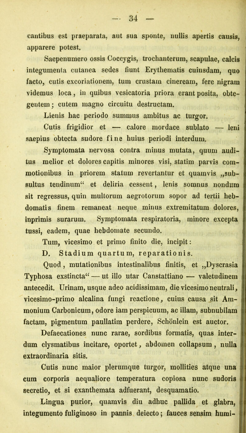 cantibus est praeparata, aut sua sponte, nullis apertis causis, apparere potest. Saepenumero ossis Coccygis, trochanterum, scapulae, calcis integumenta cutanea sedes fiunt Erythematis cuiusdam, quo facto, cutis excoriationem, tum crustam cineream, fere nigram videmus loca, in quibus vesicatoria priora erant posita, obte- gentem; cutem magno circuitu destructam. Lienis hac periodo summus ambitus ac turgor. Cutis frigidior et — calore mordace sublato — leni saepius obtecta sudore fine huius periodi interdum. Symptomata nervosa contra minus mutata, quum audi- tus melior et dolores capitis minores visi, statim parvis com- motionibus in priorem statum revertantur et quamvis „sub- sultus tendinum^ et deliria cessent, lenis somnus nondum sit regressus, quin multorum aegrotorum sopor ad tertii heb- domatis finem remaneat neque minus extremitatum dolores, inprimis surarum. Symptomata respiratoria, minore excepta tussi, eadem, quae hebdomate secundo. Tum, vicesimo et primo finito die, incipit: D. Stadium quartum, reparationis. Quod , mutationibus intestinalibus finitis, et „Dyscrasia j Typhosa exstincta^ — ut illo utar Canstattiano — valetudinem j antecedit. Urinam, usque adeo acidissimam, die vicesimo neutrali, vicesimo-primo alcalina fungi reactione, cuius causa sit Am- monium Carbonicum, odore iam perspicuum, ac illam, subnubilam i factam, pigmentum paullatim perdere, Schonlein est auctor. Defaecationes nunc rarae, sordibus formatis, quas inter- dum clysmatibus incitare, oportet, abdomen collapsum , nulla f extraordinaria sitis. Cutis nunc maior plerumque turgor, mollities atque una cum corporis aequaliore temperatura copiosa nunc sudoris secretio, et si exanthemata adfuerant, desquamatio. Lingua purior, quamvis diu adhuc pallida et glabra, integumento fuliginoso in pannis deiecto; fauces sensim humi-