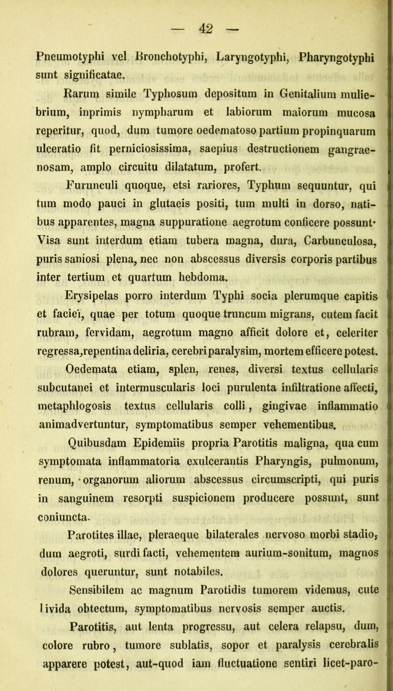 Pneumotyphi vel Bronchotyphi, Laryngotyphi, Pharyngotyphi sunt significatae. Rarum simile Typhosum depositum in Genitalium mulie- brium, inprimis nympharum et labiorum maiorum mucosa reperitur, quod, dum tumore oedematoso partium propinquarum ulceratio fit perniciosissima, saepius destructionem gangrae- nosam, amplo circuitu dilatatum, profert. Furunculi quoque, etsi rariores, Typhum sequuntur, qui tum modo pauci in glutaeis positi, tum multi in dorso, nati- bus apparentes, magna suppuratione aegrotum conficere possunt* Visa sunt interdum etiam tubera magna, dura, Carbunculosa, puris saniosi plena, nec non abscessus diversis corporis partibus inter tertium et quartum hebdoma. Erysipelas porro interdum Typhi socia plerumque capitis et faciei, quae per totum quoque truncum migrans, cutem facit rubram, fervidam, aegrotum magno afficit dolore et, celeriter regressa,repentina deliria, cerebri paralysim, mortem efficere potest. Oedemata etiam, splen, renes, diversi textus cellularis subcutanei et intermuscularis loci purulenta infiltratione affecti, metaphlogosis textus cellularis colli, gingivae inflammatio animadvertuntur, symptomatibus semper vehementibus. Quibusdam Epidemiis propria Parotitis maligna, qua cum symptomata inflammatoria exulcerantis Pharyngis, pulmonum, renum, organorum aliorum abscessus circumscripti, qui puris in sanguinem resorpti suspicionem producere possunt, sunt coniuncta. Parotites illae, pleraeque bilaterales nervoso morbi stadio, dum aegroti, surdi facti, vehementem aurium-sonitum, magnos dolores queruntur, sunt notabiles. Sensibilem ac magnum Parotidis tumorem videmus, cute livida obtectum, symptomatibus nervosis semper auctis. Parotitis, aut lenta progressu, aut celera relapsu, dum, colore rubro, tumore sublatis, sopor et paralysis cerebralis apparere potest, aut-quod iam fluctuatione sentiri licet-paro-