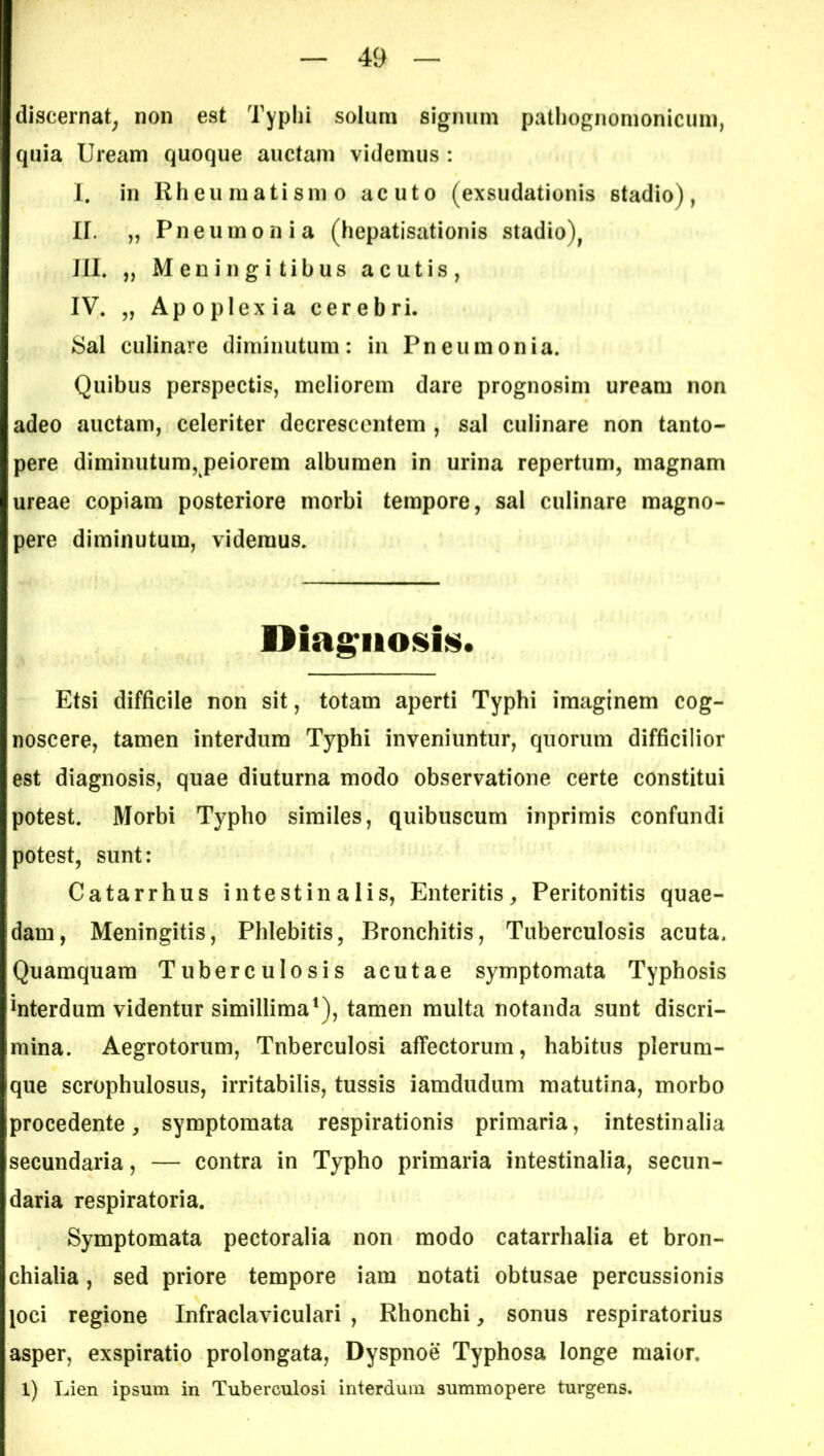 discernat, non est Typhi solum signum pathognomonicum, quia Uream quoque auctam videmus : I. in Rheumatismo acuto (exsudationis 6tadio), ir. „ Pneumonia (hepatisationis stadio), III. „ Meningitibus acutis, IV. „ Apoplexia cerebri. Sal culinare diminutum: in Pneumonia. Quibus perspectis, meliorem dare prognosim uream non adeo auctam, celeriter decrescentem , sal culinare non tanto- pere diminutum, peiorem albumen in urina repertum, magnam ureae copiam posteriore morbi tempore, sal culinare magno- pere diminutum, videmus. Diagnosis. Etsi difficile non sit, totam aperti Typhi imaginem cog- noscere, tamen interdum Typhi inveniuntur, quorum difficilior est diagnosis, quae diuturna modo observatione certe constitui potest. Morbi Typho similes, quibuscum inprimis confundi potest, sunt: Catarrhus intestinalis, Enteritis, Peritonitis quae- dam, Meningitis, Phlebitis, Bronchitis, Tuberculosis acuta. Quamquam Tuberculosis acutae symptomata Typhosis interdum videntur simillima1), tamen multa notanda sunt discri- mina. Aegrotorum, Tuberculosi affectorum, habitus plerum- que scrophulosus, irritabilis, tussis iamdudum matutina, morbo procedente, symptomata respirationis primaria, intestinalia secundaria, — contra in Typho primaria intestinalia, secun- daria respiratoria. Symptomata pectoralia non modo catarrhalia et bron- chialia , sed priore tempore iam notati obtusae percussionis joci regione Infraclaviculari , Rhonchi, sonus respiratorius asper, exspiratio prolongata, Dyspnoe Typhosa longe maior. 1) Lien ipsum in Tuberculosi interdum summopere turgens.