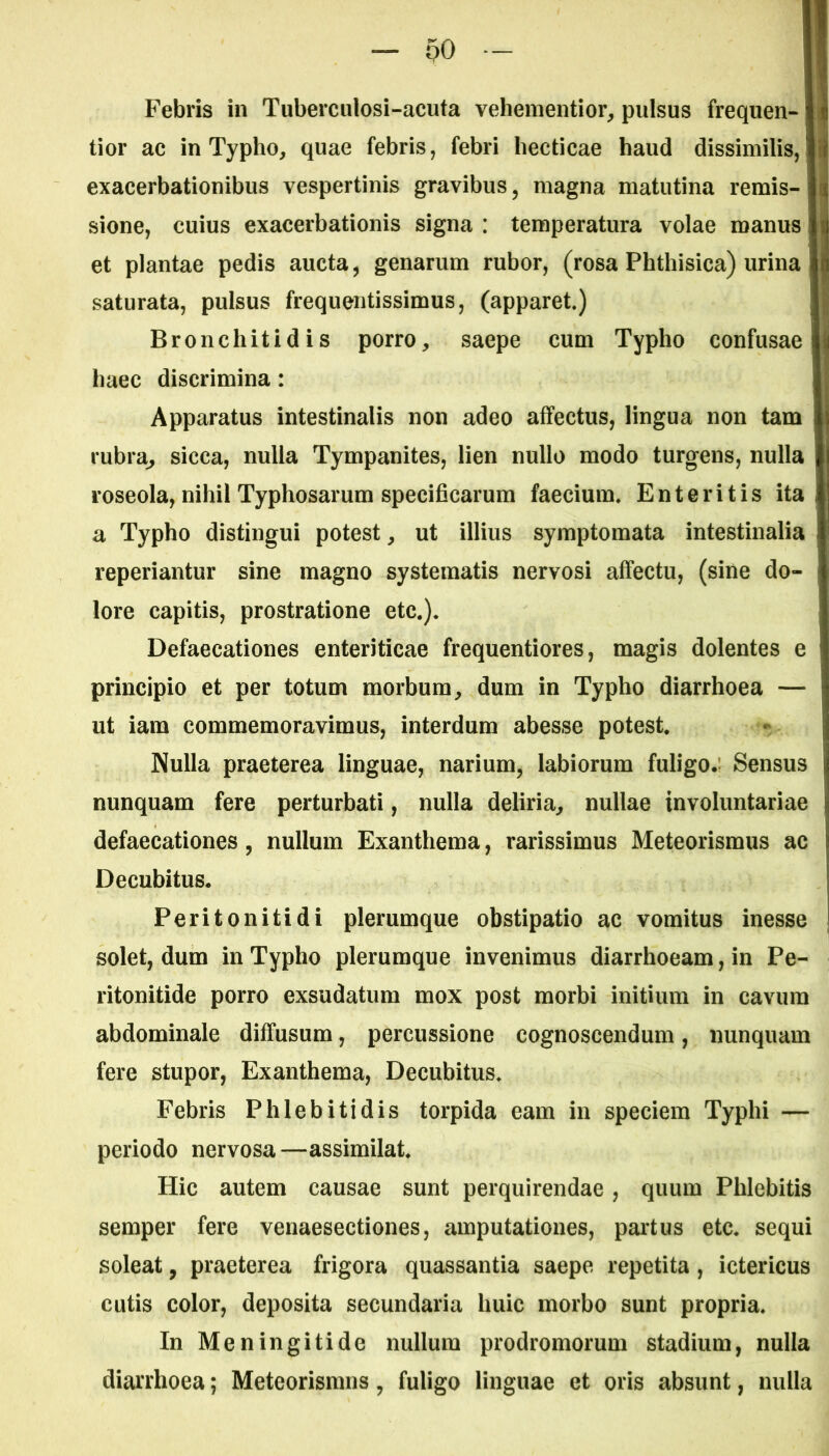 oo Febris in Tuberculosi-acuta vehementior, pulsus frequen- tior ac in Typho, quae febris, febri hecticae haud dissimilis, exacerbationibus vespertinis gravibus, magna matutina remis- sione, cuius exacerbationis signa : temperatura volae manus i et plantae pedis aucta, genarum rubor, (rosa Phthisica) urina saturata, pulsus frequentissimus, (apparet.) Bronchitidis porro, saepe cum Typho confusae haec discrimina: Apparatus intestinalis non adeo affectus, lingua non tam rubra, sicca, nulla Tympanites, lien nullo modo turgens, nulla roseola, nihil Typhosarum specificarum faecium. Enteritis ita a Typho distingui potest, ut illius symptomata intestinalia reperiantur sine magno systematis nervosi affectu, (sine do- lore capitis, prostratione etc.). Defaecationes enteriticae frequentiores, magis dolentes e principio et per totum morbum, dum in Typho diarrhoea — ut iam commemoravimus, interdum abesse potest. Nulla praeterea linguae, narium, labiorum fuligo. Sensus nunquam fere perturbati, nulla deliria, nullae involuntariae defaecationes, nullum Exanthema, rarissimus Meteorismus ac Decubitus. Peritonitidi plerumque obstipatio ac vomitus inesse solet, dum in Typho plerumque invenimus diarrhoeam, in Pe- ritonitide porro exsudatum mox post morbi initium in cavum abdominale diffusum, percussione cognoscendum, nunquam fere stupor, Exanthema, Decubitus. Febris Phlebitidis torpida eam in speciem Typhi — periodo nervosa —assimilat. Hic autem causae sunt perquirendae, quum Phlebitis semper fere venaesectiones, amputationes, partus etc. sequi soleat, praeterea frigora quassantia saepe repetita, ictericus cutis color, deposita secundaria huic morbo sunt propria. In Meningitide nullum prodromorum stadium, nulla diarrhoea; Meteorismus, fuligo linguae et oris absunt, nulla