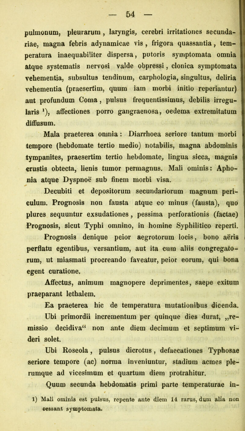 pulmonum, pleurarum , laryngis, cerebri irritationes secunda- riae, magna febris adynamicae vis , frigora quassantia, tem- peratura inaequabiliter dispersa, putoris symptomata omnia atque systematis nervosi valde obpressi, clonica symptomata vehementia, subsultus tendinum, carphologia, singultus, deliria vehementia (praesertim, quum iam morbi initio reponantur) aut profundum Coma, pulsus frequentissimus, debilis irregu- i laris *), affectiones porro gangraenosa, oedema extremitatum diffusum. Mala praeterea omnia : Diarrhoea seriore tantum morbi tempore (hebdomate tertio medio) notabilis, magna abdominis tympanites, praesertim tertio hebdomate, lingua sicca, magnis j crustis obtecta, lienis tumor permagnus. Mali ominis: Apho- nia atque Dyspnoe sub finem morbi visa. Decubiti et depositorum secundariorum magnum peri- culum. Prognosis non fausta atque eo minus (fausta), quo plures sequuntur exsudationes, pessima perforationis (factae) Prognosis, sicut Typhi omnino, in homine Syphilitico reperti. Prognosis denique peior aegrotorum locis, bono aeris perflatu egentibus, versantium, aut ita cura aliis congregato- rum, ut miasmati procreando faveatur, peior eorum, qui bona egent curatione. Affectus, animum magnopere deprimentes, saepe exitum praeparant lethalem. Ea praeterea hic de temperatura mutationibus dicenda. Ubi primordii incrementum per quinque dies durat, Re- missio decidiva“ non ante diem decimum et septimum vi- deri solet. Ubi Roseola, pulsus dicrotus, defaecationes Typhosae seriore tempore (ac) norma inveniuntur, stadium acmes ple- rumque ad vicesimum et quartum diem protrahitur. Quum secunda hebdomatis primi parte temperaturae in- 1) Mali ominis est pulsus, repente ante diem 14 rarus, dum alia non cessant symptomata.