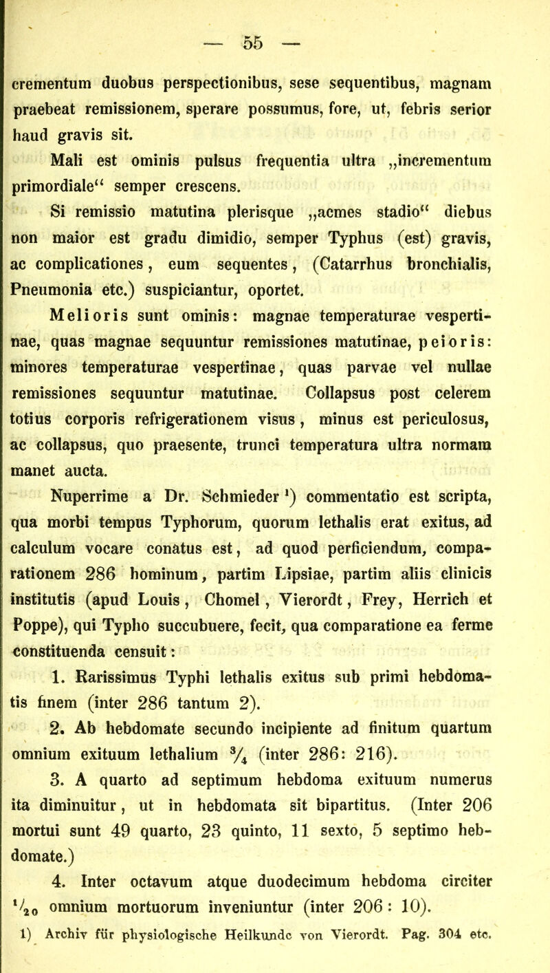 crementum duobus perspectionibus, sese sequentibus, magnam praebeat remissionem, sperare possumus, fore, ut, febris serior haud gravis sit. Mali est ominis pulsus frequentia ultra „incrementura primordiale^ semper crescens. Si remissio matutina plerisque „acmes stadio“ diebus non maior est gradu dimidio, semper Typhus (est) gravis, ac complicationes, eum sequentes, (Catarrhus bronchialis, Pneumonia etc.) suspiciantur, oportet. Melioris sunt ominis: magnae temperaturae vesperti- nae, quas magnae sequuntur remissiones matutinae, peioris: minores temperaturae vespertinae, quas parvae vel nullae remissiones sequuntur matutinae. Collapsus post celerem totius corporis refrigerationem visus, minus est periculosus, ac collapsus, quo praesente, trunci temperatura ultra normam manet aucta. Nuperrime a Dr. Schmieder *) commentatio est scripta, qua morbi tempus Typhorum, quorum lethalis erat exitus, ad calculum vocare conatus est, ad quod perficiendum, compa- rationem 286 hominum, partim IJpsiae, partim aliis clinicis institutis (apud Louis, Chomel, Yierordt, Frey, Herrich et Poppe), qui Typho succubuere, fecit, qua comparatione ea ferme constituenda censuit: 1. Rarissimus Typhi lethalis exitus sub primi hebdoma- tis finem (inter 286 tantum 2). 2. Ab hebdomate secundo incipiente ad finitum quartum omnium exituum lethalium % (inter 286: 216). 3. A quarto ad septimum hebdoma exituum numerus ita diminuitur, ut in hebdomata sit bipartitus. (Inter 206 mortui sunt 49 quarto, 23 quinto, 11 sexto, 5 septimo heb- domate.) 4. Inter octavum atque duodecimum hebdoma circiter V20 omnium mortuorum inveniuntur (inter 206 : 10). 1) Archiy fur physiologische Heilkundc yon Vierordt. Pag. 304 etc.