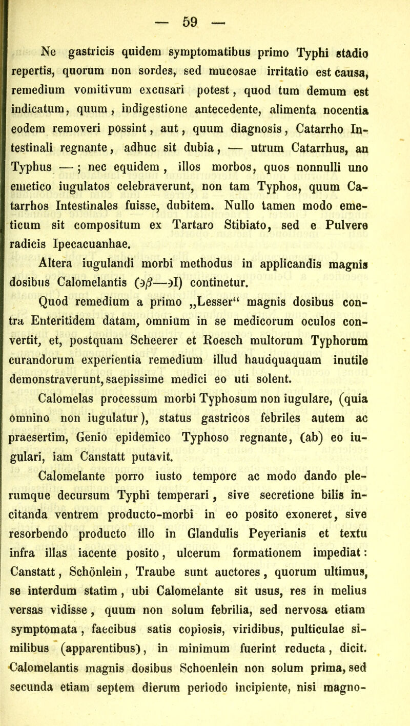 Ne gastricis quidem symptomatibus primo Typhi stadio repertis, quorum non sordes, sed mucosae irritatio est causa, remedium vomitivum excusari potest, quod tum demum est indicatum, quum, indigestione antecedente, alimenta nocentia eodem removeri possint, aut, quum diagnosis, Catarrho In- testinali regnante, adhuc sit dubia, — utrum Catarrhus, an Typhus —; nec equidem, illos morbos, quos nonnulli uno emetico iugulatos celebraverunt, non tam Typhos, quum Ca- tarrhos Intestinales fuisse, dubitem. Nullo tamen modo eme- ticum sit compositum ex Tartaro Stibiato, sed e Pulvere radicis Ipecacuanhae. Altera iugulandi morbi methodus in applicandis magnis dosibus Galomelantis (-)/?—-}I) continetur. Quod remedium a primo „Lesser“ magnis dosibus con- tra Enteritidem datam, omnium in se medicorum oculos con- vertit, et, postquam Scheerer et Roesch multorum Typhorum curandorum experientia remedium illud hauaquaquam inutile demonstraverunt, saepissime medici eo uti solent. Calomelas processum morbi Typhosum non iugulare, (quia omnino non iugulatur), status gastricos febriles autem ac praesertim, Genio epidemico Typhoso regnante, (ab) eo iu- gulari, iam Canstatt putavit. Calomelante porro iusto tempore ac modo dando ple- rumque decursum Typhi temperari, sive secretione bilis in- citanda ventrem producto-morbi in eo posito exoneret, sive resorbendo producto illo in Glandulis Peyerianis et textu infra illas iacente posito, ulcerum formationem impediat: Canstatt, Schonlein, Traube sunt auctores, quorum ultimus, se interdum statim , ubi Calomelante sit usus, res in melius versas vidisse, quum non solum febrilia, sed nervosa etiam symptomata , faecibus satis copiosis, viridibus, pulticulae si- milibus (apparentibus), in minimum fuerint reducta, dicit. Calomelantis magnis dosibus Schoenlein non solum prima, sed secunda etiam septem dierum periodo incipiente, nisi magno-