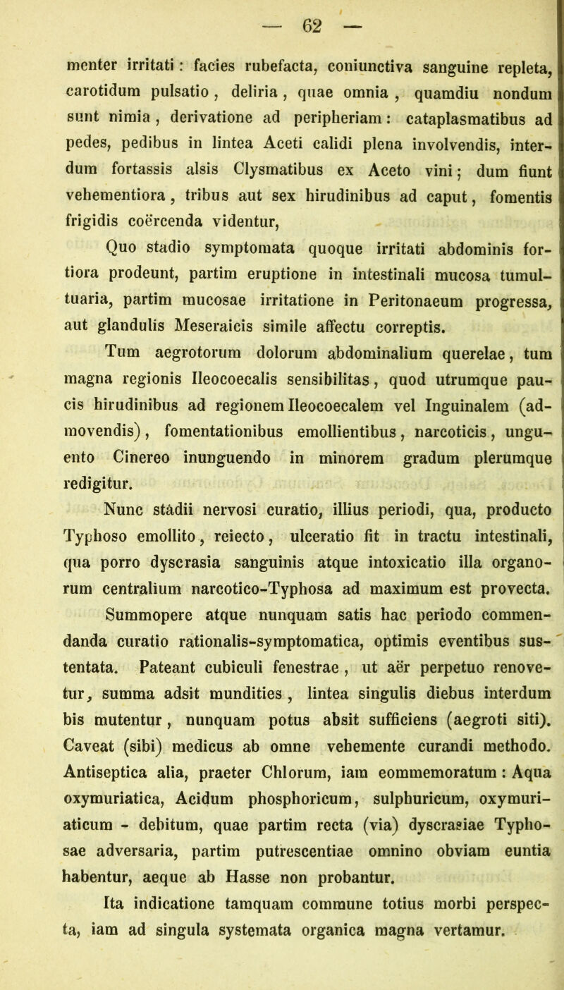 menter irritati: facies rubefacta, coniunctiva sanguine repleta, carotidum pulsatio , deliria , quae omnia , quamdiu nondum sunt nimia , derivatione ad peripheriam: cataplasmatibus ad pedes, pedibus in lintea Aceti calidi plena involvendis, inter- dum fortassis alsis Clysmatibus ex Aceto vini; dum fiunt vehementiora, tribus aut sex hirudinibus ad caput, fomentis frigidis coercenda videntur, Quo stadio symptomata quoque irritati abdominis for- tiora prodeunt, partim eruptione in intestinali mucosa tumul- tuaria, partim mucosae irritatione in Peritonaeum progressa, aut glandulis Meseraicis simile affectu correptis. Tum aegrotorum dolorum abdominalium querelae, tum magna regionis Ileocoecalis sensibilitas, quod utrumque pau- cis hirudinibus ad regionem Ileocoecalem vel Inguinalem (ad- movendis) , fomentationibus emollientibus, narcoticis, ungu- ento Cinereo inunguendo in minorem gradum plerumque redigitur. Nunc stadii nervosi curatio, illius periodi, qua, producto Typhoso emollito, reiecto, ulceratio fit in tractu intestinali, qua porro dyscrasia sanguinis atque intoxicatio illa organo- rum centralium narcotico-Typhosa ad maximum est provecta. Summopere atque nunquam satis hac periodo commen- danda curatio rationalis-symptomatica, optimis eventibus sus- tentata. Pateant cubiculi fenestrae , ut aer perpetuo renove- tur, summa adsit mundities , lintea singulis diebus interdum bis mutentur , nunquam potus absit sufficiens (aegroti siti). Caveat (sibi) medicus ab omne vehemente curandi methodo. Antiseptica alia, praeter Chiorum, iara eommemoratum : Aqua oxymuriatica, Acidum phosphoricum, sulphuricum, oxymuri- aticum - debitum, quae partim recta (via) dyscrasiae Typlio- sae adversaria, partim putrescentiae omnino obviam euntia habentur, aeque ab Hasse non probantur. Ita indicatione tamquam commune totius morbi perspec- ta, iam ad singula systemata organica magna vertamur.