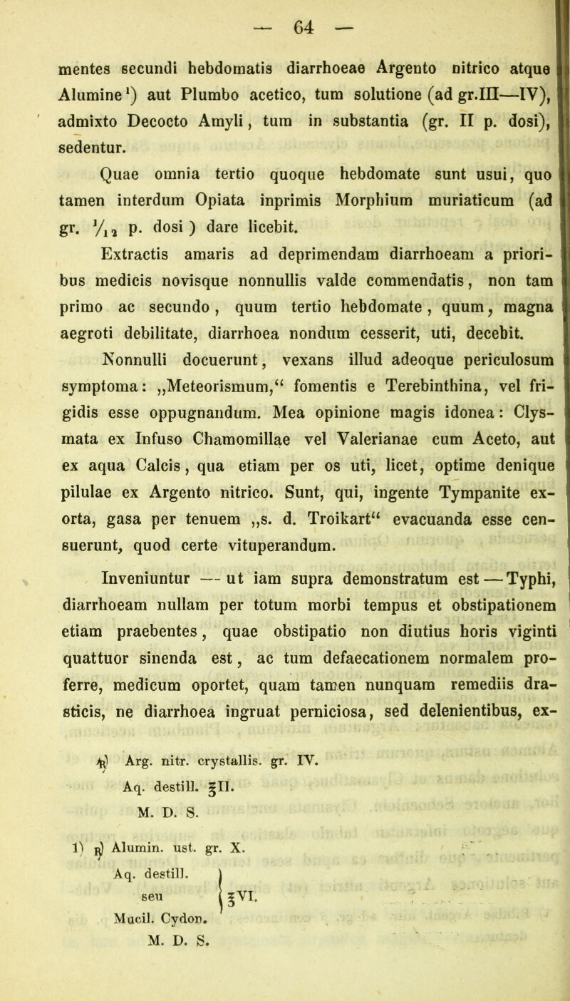 mentes secundi hebdomatis diarrhoeae Argento nitrico atque Alumine1) aut Plumbo acetico, tum solutione (ad gr.III—IV), admixto Decocto Amyli, tum in substantia (gr. II p. dosi), sedentur. Quae omnia tertio quoque hebdomate sunt usui, quo tamen interdum Opiata inprimis Morphium muriaticum (ad gr. J/12 p. dosi) dare licebit. Extractis amaris ad deprimendam diarrhoeam a priori- bus medicis novisque nonnullis valde commendatis, non tam primo ac secundo, quum tertio hebdomate, quum, magna aegroti debilitate, diarrhoea nondum cesserit, uti, decebit. Nonnulli docuerunt, vexans illud adeoque periculosum symptoma: „Meteorismum,“ fomentis e Terebinthina, vel fri- gidis esse oppugnandum. Mea opinione magis idonea: Clys- mata ex Infuso Chamomillae vel Valerianae cum Aceto, aut ex aqua Calcis, qua etiam per os uti, licet, optime denique pilulae ex Argento nitrico. Sunt, qui, ingente Tympanite ex- orta, gasa per tenuem „s. d. Troikart“ evacuanda esse cen- suerunt, quod certe vituperandum. Inveniuntur —ut iam supra demonstratum est—Typhi, diarrhoeam nullam per totum morbi tempus et obstipationem etiam praebentes, quae obstipatio non diutius horis viginti quattuor sinenda est, ac tum defaecationem normalem pro- ferre, medicum oportet, quam tamen nunquam remediis dra- sticis, ne diarrhoea ingruat perniciosa, sed delenientibus, ex- Arg. nitr. crystallis, gr. IY. Aq. destill. gll. M. D. S. 1) ^ Alumin. ust. gr. X. Aq. destilJ. seu Mucii. Cydon. M. D. S.