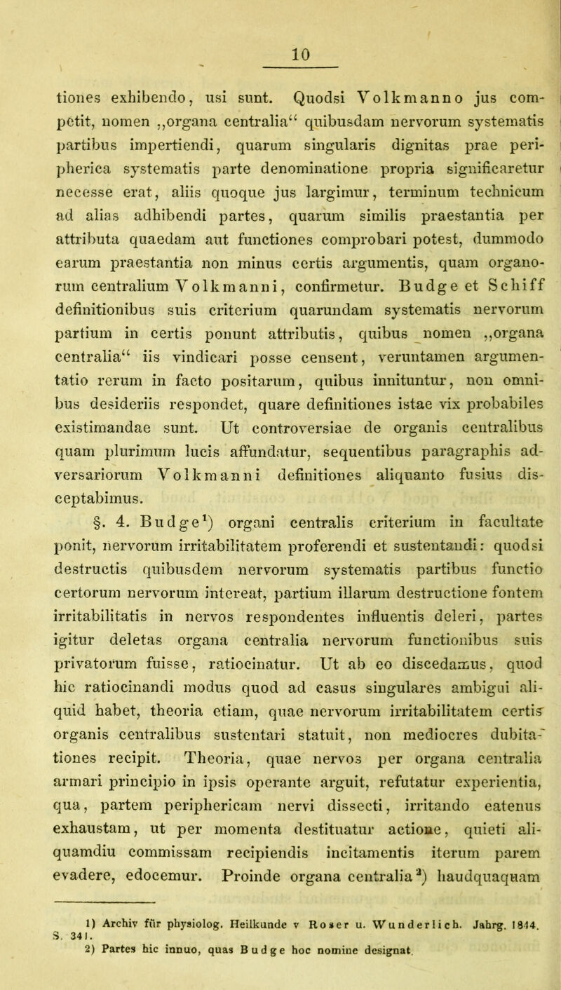 tiones exhibendo, usi sunt. Quodsi Yolkmanno jus com- petit, nomen ,,organa centralia^ quibusdam nervorum systematis partibus impertiendi, quarum singularis dignitas prae peri- pherica systematis parte denominatione propria significaretur necesse erat, aliis quoque jus largimur, terminum technicum ad alias adhibendi partes, quarum similis praestantia per attributa quaedam aut functiones comprobari potest, dummodo earum praestantia non minus certis argumentis, quam organo- rum centralium Y o 1 k m a n n i, confirmetur. Budgeet Schiff definitionibus suis criterium quarundam systematis nervorum partium in certis ponunt attributis, quibus nomen ,,organa centralia^^ iis vindicari posse censent, veruntamen argumen- tatio rerum in facto positarum, quibus innituntur, non omni- bus desideriis respondet, quare definitiones istae vix probabiles existimandae sunt. Ut controversiae de organis centralibus quam plurimum lucis affundatur, sequentibus paragraphis ad- versariorum Yolkmanni definitiones aliquanto fusius dis- ceptabimus. §. 4. Budge^) organi centralis criterium in facultate ponit, nervorum irritabilitatem proferendi et sustentandi: quodsi destructis quibusdem nervorum systematis partibus functio certorum nervorum intereat, partium illarum destructione fontem irritabilitatis in nervos respondentes influentis deleri, partes igitur deletas organa centralia nervorum functionibus suis privatorum fuisse, ratiocinatur. Ut ab eo discedamus, quod hic ratiocinandi modus quod ad casus singulares ambigui ali- quid habet, theoria etiam, quae nervorum irritabilitatem certis organis centralibus sustentari statuit, non mediocres dubita-' tiones recipit. Theoria, quae nervos per organa centralia armari principio in ipsis operante arguit, refutatur experientia, qua, partem periphericam nervi dissecti, irritando eatenus exhaustam, ut per momenta destituatur actione, quieti ali- quamdiu commissam recipiendis incitamentis iterum parem evadere, edocemur. Proinde organa centralia'^) haudquaquam 1) Archiv fur physiolog. Heilkunde v Ro»eru. Wunderlich. Jahrg, 1814. S. 34). 2) Partes hic innuo, quas Budge hoc nomine designat.