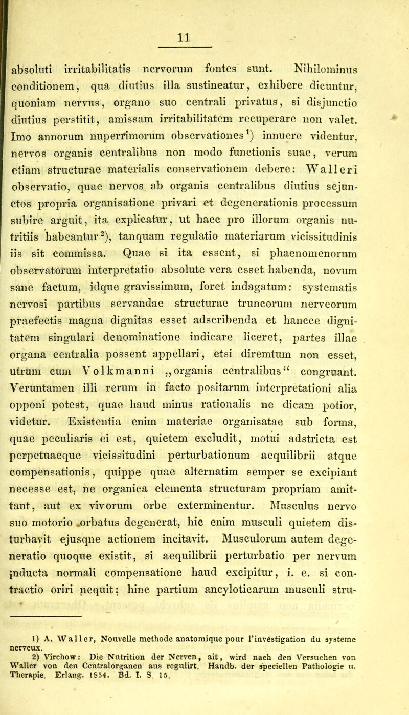 absoluti irritabilitatis nervorum fontes sunt. Nihilominus eonditionem, qua diutius illa sustineatur, eshibere dieuntur, quoniam nervus, organo suo eentrali privatus, si disjunetio diutius perstitit, amissam irritabilitatem reeuperare non valet. Imo annorum nuperfimorum observationes^) innuere videntur, nervos organis eentralibus non modo funetionis suae, verum etiam strueturae materialis eonservationem debere: Wall eri observatio, quae nervos ab organis eentralibus diutius sejun- ctos propria organisatione privari et degenerationis processum subire arguit, ita explicatur, ut haec pro illorum organis nu- tritiis habeantur 2), tanquam regulatio materiarum vicissitudinis iis sit commissa. Quae si ita essent, si phaenomenorum observatorum interpretatio absolute vera esset habenda, novum sane factum, idque gravissimum, foret indagatum; systematis nervosi partibus servandae structurae truncorum nerveorum praefectis magna dignitas esset adseribenda et hancce digni- tatem singulari denominatione indicare liceret, partes illae organa centralia possent appellari, etsi diremtum non esset, utrum cum Yolkmanni „organis centralibuscongruant. Veruntamen illi rerum in facto positarum interpretationi alia opponi potest, quae haud minus rationalis ne dicam potior, videtur. Existentia enim materiae organisatae sub forma, quae peculiaris ei est, quietem excludit, motui adstricta est perpetuaeque vicissitudini perturbationum aequilibrii atque compensationis, quippe quae alternatim semper se excipiant necesse est, ne organica elementa structuram propriam amit- tant, aut ex vivorum orbe exterminentur. Musculus nervo suo motorio .orbatus degenerat, hic enim musculi quietem dis- turbavit ejusqne actionem incitavit. Musculorum autem dege- neratio quoque existit, si aequilibrii perturbatio per nervum inducta normali compensatione haud excipitur, i. e. si con- tractio oriri nequit; hinc partium ancyloticarum musculi stru- 1) A. Wall er, Nouvelle methode anatomique pour l’investigation du systeme nerveux. 2) Virchow: Die Nutrition der Nerven, ait, wird nach den Versiichen von Waller von den Ccntralorganen aus regulirt, Handb. der speciellen Pathologie u. Therapie. Erlang. 1854. Bd. I. S. 15,