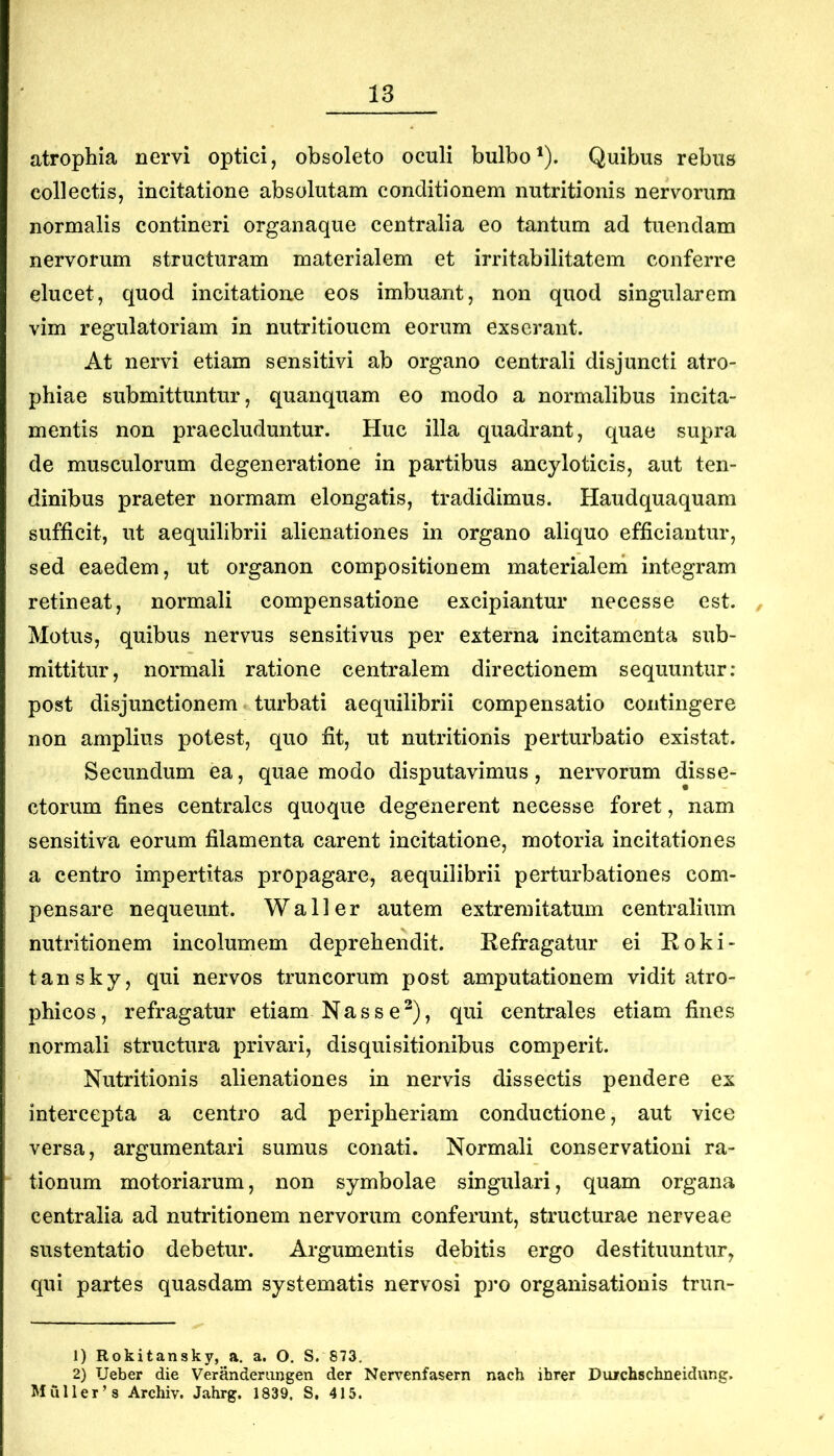 atrophia nervi optici, obsoleto oculi bulbo^). Quibus rebus collectis, incitatione absolutam conditionem nutritionis nervorum normalis contineri organaque centralia eo tantum ad tuendam nervorum structuram materialem et irritabilitatem conferre elucet, quod incitatione eos imbuant, non quod singularem vim regulatoriam in nutritiouem eorum exserant. At nervi etiam sensitivi ab organo centrali disjuncti atro- phiae submittuntur, quanquam eo modo a normalibus incita- mentis non praecluduntur. Huc illa quadrant, quae supra de musculorum degeneratione in partibus ancyloticis, aut ten- dinibus praeter normam elongatis, tradidimus. Haudquaquam sufficit, ut aequilibrii alienationes in organo aliquo efficiantur, sed eaedem, ut organon compositionem materialeni integram retineat, normali compensatione excipiantur necesse est. Motus, quibus nervus sensitivus per externa incitamenta sub- mittitur, normali ratione centralem directionem sequuntur; post disjunctionem turbati aequilibrii compensatio contingere non amplius potest, quo fit, ut nutritionis perturbatio existat. Secundum ea, quae modo disputavimus, nervorum disse- ctorum fines centrales quoque degenerent necesse foret, nam sensitiva eorum filamenta carent incitatione, motoria incitationes a centro impertitas propagare, aequilibrii perturbationes com- pensare nequeunt. Wall er autem extremitatum centralium nutritionem incolumem deprehendit. Eefragatur ei Koki- tansky, qui nervos truncorum post amputationem vidit atro- phicos, refragatur etiam Nasse^), qui centrales etiam fines normali structura privari, disquisitionibus comperit. Nutritionis alienationes in nervis dissectis pendere ex intercepta a centro ad peripheriam conductione, aut vice versa, argumentari sumus conati. Normali conservationi ra- tionum motoriarum, non symbolae singulari, quam organa centralia ad nutritionem nervorum conferunt, structurae nerveae sustentatio debetur. Argumentis debitis ergo destituuntur, qui partes quasdam systematis nervosi pro organisationis trun- 1) Rokitansky, a. a. O. S. 873, 2) Ueber die Verandemngen der Nervenfasern nach ihrer Diurchschneidung. Mulieras Archiv. Jahrg. 1839. S, 415.