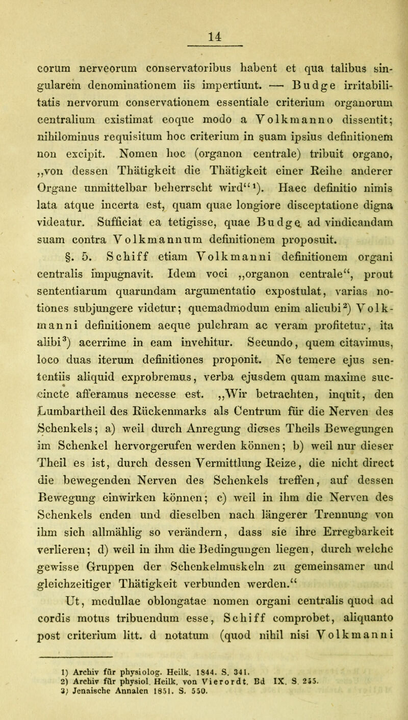 eorum nerveorum conservatoribus habent et qua talibus sin- gularem denominationem iis impertiunt. —■ Budge irritabili- tatis nervorum conservationem essentiale criterium organorum centralium existimat eoque modo a Volkmanno dissentit; nihilominus requisitum hoc criterium in §uam ipsius definitionem non excipit. Nomen hoc (organon centrale) tribuit organo, ,,von dessen Thatigkeit die Thatigkeit einer Reihe anderer Organe unmittelbar beherrscht wird“^). Haec definitio nimis lata atque incerta est, quam quae longiore disceptatione digna videatur. Sufficiat ea tetigisse, quae BudgCL ad vindicandam suam contra Volkmannum definitionem proposuit. §. 5. Schiff etiam Yolkmanni definitionem organi centralis impugnavit. Idem voci ,,organon centrale‘‘, prout sententiarum quarundam argumentatio expostulat, varias no- tiones subjungere videtur; quemadmodum enim alicubi^) Yolk- manni definitionem aeque pulchram ac veram profitetur, ita alibiacerrime in eam invehitur. Secundo, quem citavimus, loco duas iterum definitiones proponit. Ne temere ejus sen- tentiis aliquid exprobremus, verba ejusdem quam maxime suc- eincte afferamus necesse est. ,,Wir betrachten, inquit, den JLumbartheil des Eiickenmarks ais Centrum fur die Nerven des Schenkels; a) weil durch Anregung dierses Theils Bewegungen im Schenkel hervorgerufen werden konnen; b) weil nm' dieser Theil es ist, durch dessen Yermittlung Keize, die nicht direct die bewegenden Nerven des Schenkels treffen, auf dessen Bewegung einwirkcn konnen; c) weil in ihm die Nerven des Schenkels enden und dieselben nach langerer Trennung von ihm sich allmahlig so verandern, dass sie ihre Erregbarkeit verlieren; d) weil in ihm die Bedingungen liegen, durch welche gewisse Gruppen der Schenkelmuskeln zu gemeinsamer und gleichzeitiger Thatigkeit verbunden werden.^^ Ut, medullae oblongatae nomen organi centralis quod ad cordis motus tribuendum esse, Schiff comprobet, aliquanto post criterium litt. d notatum (quod nihil nisi Yolkmanni 1) Archiv fur physiolog. Heilk. 1844. S. 341. 2) Archiv fiir physiol. Heilk. von Vierordt. Bd IX. S. 255. 3; Jenaische Annalen 1851. S. 550.