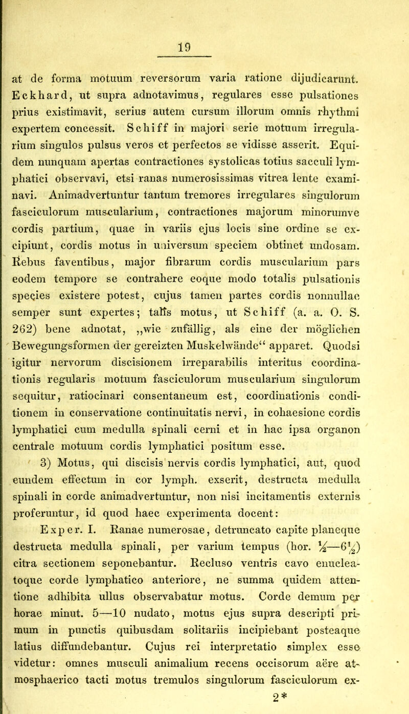 at de forma motuum reversorum varia ratione dijudicarunt. Eckhard, ut supra adnotavimus, regulares esse pulsationes prius existimavit, serius autem cursum illorum omnis rhythmi expertem concessit. Schiff in majori serie motuum irregula- rium singulos pulsus veros et perfectos se vidisse asserit. Equi- dem nunquam apertas contractiones systolicas totius sacculi lym- phatici observavi, etsi ranas numerosissimas vitrea lente exami- navi. Animadvertuntur tantum tremores irregulares singulorum fasciculorum mus-cularium, contractiones majorum minorumve cordis partium, quae in variis ejus locis sine ordine se ex- cipiunt, cordis motus in universum speciem obtinet undosam. Rebus faventibus, major fibrarum cordis muscularium pars eodem tempore se contrahere eoque modo totalis pulsationis speqies existere potest, cujus tamen partes cordis nonnullae semper sunt expertes; talis motus, ut Schiff (a. a. 0. S. 262) bene adnotat, ,,wie zufallig, ais eine der moglichen Bewegungsformen der gereizten Muskelwande“ apparet. Quodsi igitur nervorum discisionem irreparabilis interitus coordina- tionis regularis motuum fasciculorum muscularium singulorum sequitur, ratiocinari consentaneum est, coordinationis condi- tionem in conservatione continuitatis nervi, in cohaesione cordis lymphatici cum medulla spinali cerni et in hac ipsa organon centrale motuum cordis lymphatici positum esse. 3) Motus, qui discisis'nervis cordis lymphatici, aut, quod eundem effectum in cor lymph. exserit, destructa medulla spinali in corde animadvertuntur, non nisi incitamentis externis proferuntur, id quod haec experimenta docent: Exper. I. Ranae numerosae, detruncato capite planeque destructa medulla spinali, per varium tempus (hor. ^—6'^) citra sectionem seponebantur. Recluso ventris cavo enuclea- toque corde lymphatico anteriore, ne summa quidem atten- tione adhibita ullus observabatur motus. Corde demum pe^ horae minut. 5—10 nudato, motus ejus supra descripti pri- mum in punctis quibusdam solitariis incipiebant posteaquc latius difi’undebantur. Cujus rei interpretatio simplex esse videtur: omnes musculi animalium recens occisorum aere at- mosphaerico tacti motus tremulos singulorum fasciculorum ex- 2 *