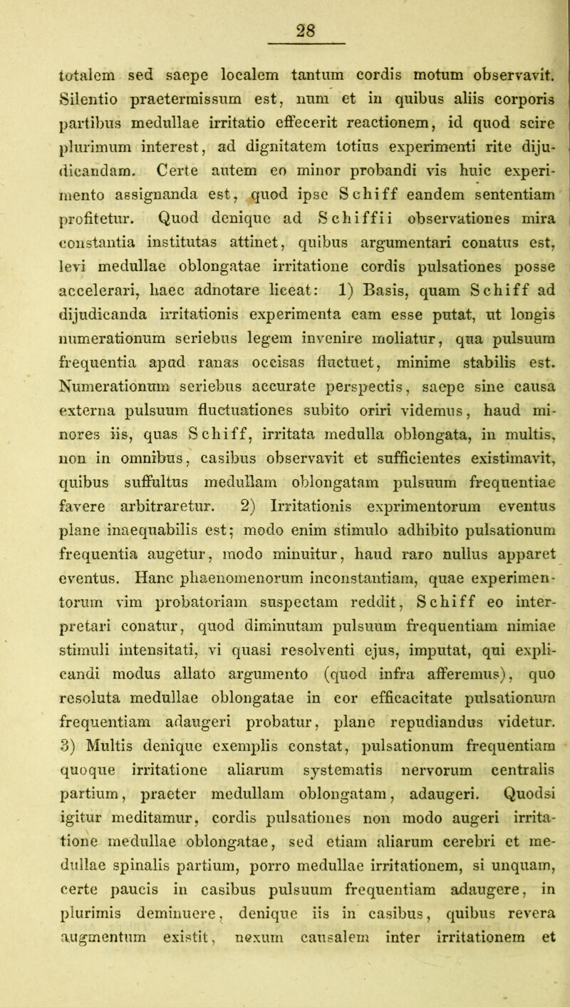 totalem sed saepe localem tantum cordis motum observavit. Silentio praetermissum est, num et in quibus aliis corporis partibus medullae irritatio effecerit reactionem, id quod scire plurimum interest, ad dignitatem totius experimenti rite diju- dicandam. Certe autem eo minor probandi vis huic experi- mento assignanda est, quod ipse Schiff eandem sententiam profitetur. Quod denique ad Schiffii observationes mira constantia institutas attinet, quibus argumentari conatus est, levi medullae oblongatae irritatione cordis pulsationes posse accelerari, haec adnotare liceat: 1) Basis, quam Schiff ad dijudicanda irritationis experimenta eam esse putat, ut longis numerationum seriebus legem invenire moliatur, qua pulsuum frequentia apud ranas occisas fluctuet, minime stabilis est. Numerationum seriebus accurate perspectis, saepe sine causa externa pulsuum fluctuationes subito oriri videmus, haud mi- nores iis, quas Schiff, irritata medulla oblongata, in multis, non in omnibus, casibus observavit et sufficientes existimavit, quibus suffultus medullam oblongatam pulsuum frequentiae favere arbitraretur. 2) Irritationis exprimentorum eventus plane inaequabilis est; modo enim stimulo adhibito pulsationum frequentia augetur, modo minuitur, haud raro nullus apparet eventus. Hanc phaenomenorum inconstantiam, quae experimen- torum vim probatoriam suspectam reddit, Schiff eo inter- pretari conatur, quod diminutam pulsuum frequentiam nimiae stimuli intensitati, vi quasi resolventi ejus, imputat, qui expli- candi modus allato argumento (quod infra afferemus), quo resoluta medullae oblongatae in cor efficacitate pulsationum frequentiam adaugeri probatur, plane repudiandus videtur. 8) Multis denique exemplis constat, pulsationum frequentiam quoque irritatione aliarum systematis nervorum centralis partium, praeter medullam oblongatam, adaugeri. Quod si igitur meditamur, cordis pulsationes non modo augeri irrita- tione medullae oblongatae, sed etiam aliarum cerebri et me- dullae spinalis partium, porro medullae irritationem, si unquam, certe paucis in casibus pulsuum frequentiam adaugere, in plurimis deminuere, denique iis in casibus, quibus revera augmentum existit, nexum causalem inter irritationem et