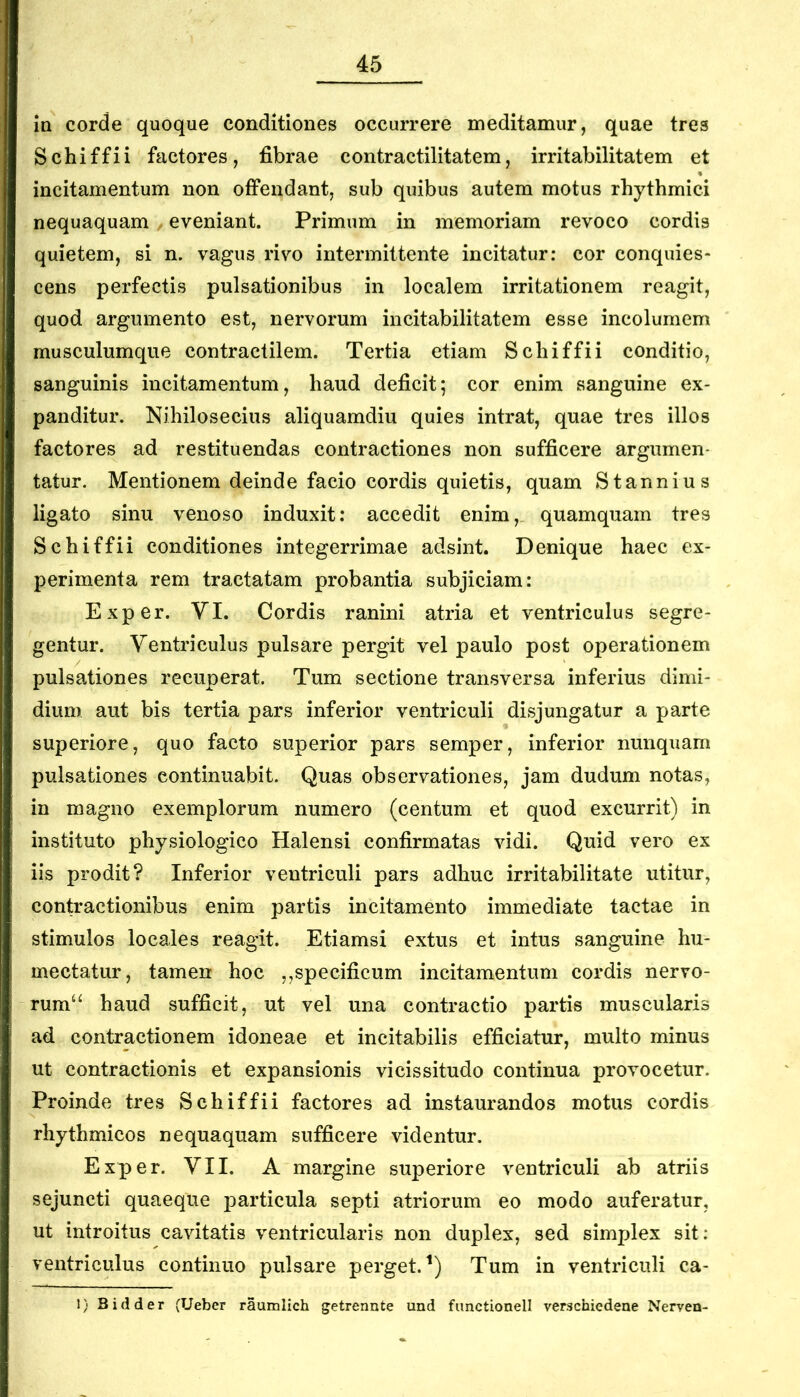 la corde quoque conditiones occurrere meditamur, quae tres Schiffii factores, fibrae contractilitatem, irritabilitatem et incitamentum non offendant, sub quibus autem motus rhythmici nequaquam, eveniant. Primum in memoriam revoco cordis quietem, si n. vagus rivo intermittente incitatur: cor conquies- cens perfectis pulsationibus in localem irritationem reagit, quod argumento est, nervorum incitabilitatem esse incolumem musculumque contractilem. Tertia etiam Schiffii conditio, sanguinis incitamentum, haud deficit; cor enim sanguine ex- panditur. Nihilosecius aliquamdiu quies intrat, quae tres illos factores ad restituendas contractiones non sufficere argumen- tatur. Mentionem deinde facio cordis quietis, quam Stannius ligato sinu venoso induxit: accedit enim, quamquam tres Schiffii conditiones integerrimae adsint. Denique haec ex- perimenta rem tractatam probantia subjiciam: Exper. YI. Cordis ranini atria et ventriculus segre- gentur. Ventriculus pulsare pergit vel paulo post operationem pulsationes recuperat. Tum sectione transversa inferius dimi- dium aut bis tertia pars inferior ventriculi disjungatur a parte superiore, quo facto superior pars semper, inferior nunquam pulsationes continuabit. Quas observationes, jam dudum notas, in magno exemplorum numero (centum et quod excurrit) in instituto physiologico Halensi confirmatas vidi. Quid vero ex iis prodit? Inferior ventriculi pars adhuc irritabilitate utitur, contractionibus enim partis incitamento immediate tactae in stimulos locales reagit. Etiamsi extus et intus sanguine hu- mectatur, tamen hoc ,,specificum incitamentum cordis nervo- rum‘‘ haud sufficit, ut vel una contractio partis muscularis ad contractionem idoneae et incitabilis efficiatur, multo minus ut contractionis et expansionis vicissitudo continua provocetur. Proinde tres Schiffii factores ad instaurandos motus cordis rhythmicos nequaquam sufficere videntur. Exper. YII. A margine superiore ventriculi ab atriis sejuncti quaeque particula septi atriorum eo modo auferatur, ut introitus cavitatis ventricularis non duplex, sed simplex sit; ventriculus continuo pulsare perget.^) Tum in ventriculi ca- 1) B id der (Ueber raumlich getrennte und functionell verschiedene Nerven-