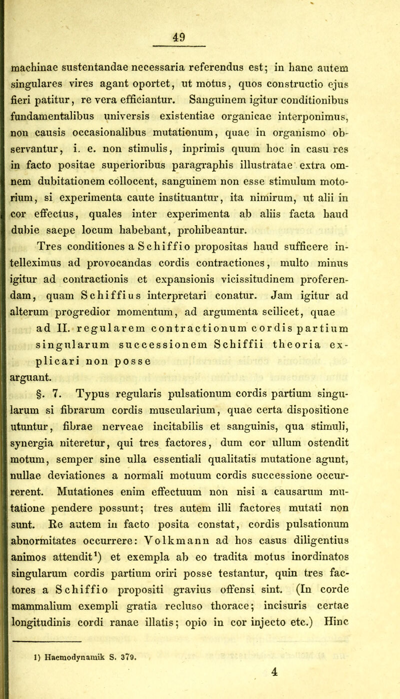 machinae sustentandae necessaria referendus est; in hanc autem singulares vires agant oportet, ut motus, quos constructio ejus fieri patitur, re vera efficiantur. Sanguinem igitur conditionibus fundamentalibus universis existentiae organicae interponimus, non causis occasionalibus mutationum, quae in organismo ob- servantur, i. e. non stimulis, inprimis quum hoc in casu res in facto positae superioribus paragraphis illustratae extra om- nem dubitationem collocent, sanguinem non esse stimulum moto- rium, si experimenta caute instituantur, ita nimirum, ut alii in cor efiPectus, quales inter experimenta ab aliis facta haud dubie saepe locum habebant, prohibeantur. Tres conditiones a Schiffio propositas haud sufficere in- telleximus ad provocandas cordis contractiones, multo minus igitur ad contractionis et expansionis vicissitudinem proferen- dam, quam Schiffius interpretari conatur. Jam igitur ad alterum progredior momentum, ad argumenta scilicet, quae ad II. regularem contractionum cordis partium singularum successionem Schiffii theoria ex- plicari non posse arguant. §. 7. Typus regularis pulsationum cordis partium singu- larum si fibrarum cordis muscularium, quae certa dispositione utuntur, fibrae nerveae incitabilis et sanguinis, qua stimuli, synergia niteretur, qui tres factores, dum cor ullum ostendit motum, semper sine ulla essentiali qualitatis mutatione agunt, nullae deviationes a normali motuum cordis successione occur- rerent. Mutationes enim effectuum non nisi a causarum mu- tatione pendere possunt; tres autem illi factores mutati non sunt. Ke autem in facto posita constat, cordis pulsationum abnormitates occurrere: Volkmann ad hos casus diligentius animos attendit') et exempla ab eo tradita motus inordinatos singularum cordis partium oriri posse testantur, quin tres fac- tores a Schiffio propositi gravius offensi sint. (In corde mammalium exempli gratia recluso thorace; incisuris certae longitudinis cordi ranae illatis; opio in cor injecto etc.) Hinc 1) Haemodynamik S. 379. 4