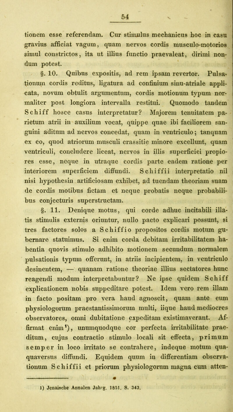 tionem esse referendam. Cur stimulus mechanicus hoc in casu gravius afficiat vagum, quam nervos cordis musculo-motorios simul constrictos, ita ut illius functio praevaleat, dirimi non- dum potest. §. 10. Quibus expositis, ad rem ipsam revertor. Pulsa- tionum cordis reditus, ligatura ad confinium sinu-atriale appli- cata, novum obtulit argumentum, cordis motionum typum nor- maliter post longiora intervalla restitui. Quomodo tandem Schiff hosce casus interpretatur? Majorem tenuitatem pa- rietum atrii in auxilium vocat, quippe quae ibi faciliorem san- guini aditum ad nervos concedat, quam in ventriculo; tanquam ex eo, quod atriorum musculi crassitie minore excellunt, quam ventriculi, concludere liceat, nervos in illis superficiei propio- res esse, neque in utraque cordis parte eadem ratione per interiorem superficiem diffundi. Schiffii interpretatio nil nisi hypothesiu artificiosam exhibet, ad tuendam theoriam suam de cordis motibus fictam et neque probatis neque probabili- bus conjecturis superstructam. §. 11. Denique motus, qui corde adhuc incitabili illa- tis stimulis externis oriuntur, nullo pacto explicari possunt, si tres factores solos a Schiffio propositos cordis motum gu- bernare statuimus. Si enim corda debitam irritabilitatem ha- bentia quovis stimulo adhibito motionem secundum normalem pulsationis typum offerunt, in atriis incipientem, in ventriculo desinentem, — quanam ratione theoriae illius sectatores hunc reagendi modum interpretabuntur? Ne ipse quidem Schiff explicationem nobis suppeditare potest. Idem vero rem illam in facto positam pro vera haud agnoscit, quam ante eum physiologorum praestantissimorum multi, iique haud mediocres observatores, omni dubitatione expeditam existimaverant. Af- firmat enim^), unumquodque cor perfecta irritabilitate prae- ditum, cujus contractio stimulo locali sit effecta, primum semper in loco irritato se contrahere, indeque motum qua- quaversus diffundi. Equidem quum in differentiam observa- tionum Schiffii et priorum physiologorum magna cum atten- 1) Jenaische Annalen Jahrg. 1851. S. 343.