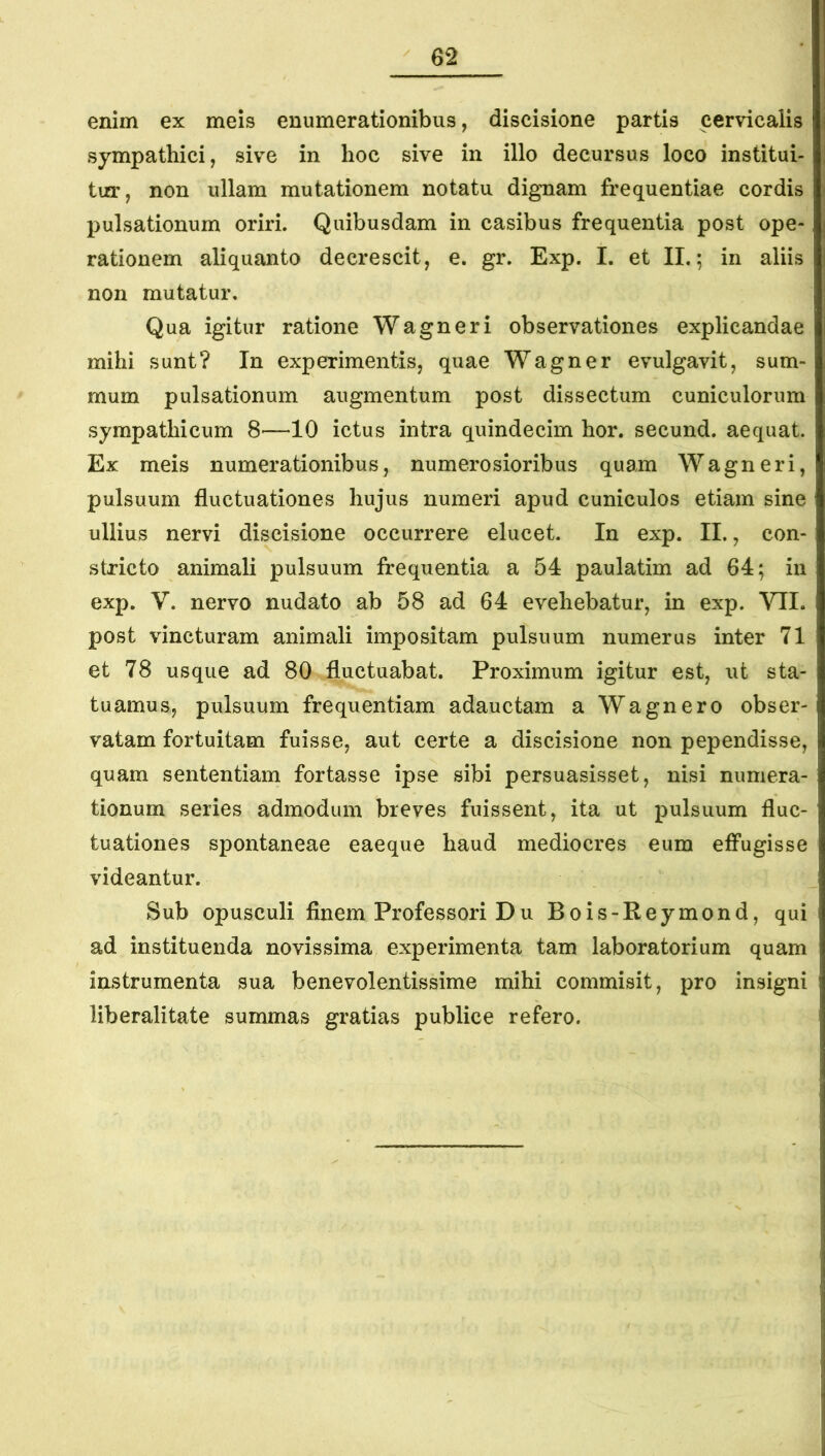 enim ex meis enumerationibus, discisione partis cervicalis sympathici, sive in hoc sive in illo decursus loco institui- tur, non ullam mutationem notatu dignam frequentiae cordis pulsationum oriri. Quibusdam in casibus frequentia post ope- rationem aliquanto decrescit, e. gr. Exp. I. et II.; in aliis non mutatur. Qua igitur ratione Wagneri observationes explicandae mihi sunt? In experimentis, quae Wagner evulgavit, sum- mum pulsationum augmentum post dissectum cuniculorum sympathicum 8—10 ictus intra quindecim hor. secund. aequat. Ex meis numerationibus, numerosioribus quam Wagneri, pulsuum fluctuationes hujus numeri apud cuniculos etiam sine ullius nervi discisione occurrere elucet. In exp. II., con- stricto animali pulsuum frequentia a 54 paulatim ad 64; in exp. V. nervo nudato ab 58 ad 64 evehebatur, in exp. VII. post vincturam animali impositam pulsuum numerus inter 71 et 78 usque ad 80 fluctuabat. Proximum igitur est, ut sta- tuamus, pulsuum frequentiam adauctam a Wagnero obser- vatam fortuitam fuisse, aut certe a discisione non pependisse, quam sententiam fortasse ipse sibi persuasisset, nisi numera- tionum series admodum breves fuissent, ita ut pulsuum fluc- tuationes spontaneae eaeque haud mediocres eum effugisse videantur. Sub opusculi finem Professori Du Bois-Keymond, qui ad instituenda novissima experimenta tam laboratorium quam instrumenta sua benevolentissime mihi commisit, pro insigni liberalitate summas gratias publice refero.