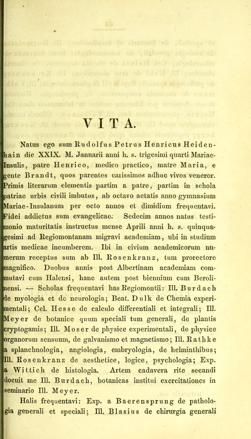 VITA. Natus ego sum Rudolfus Petrus Henricus Heiden- hain die XXIX. M. Januarii anni h. s. trigesimi quarti Mariae- Insulis, patre Henrico, medico practico, matre Maria, e gente Brandt, quos parentes carissimos adhuc vivos veneror. Primis literarum elementis partim a patre, partim in schola patriae urbis civili imbutus, ab octavo aetatis anno gymnasium Mariae-Insulanum per octo annos et dimidium frequentavi. Pidei addictus sum evangelicae; Sedecim annos natus testi- monio maturitatis instructus mense Aprili anni h. s. quinqua- gesimi ad Regiomontanam migravi academiam, ubi in studium artis medicae incumberem. Ibi in civium academicorum nu- merum receptus sum ab 111. Rosenkranz, tum prorectore magnifico. Duobus annis post Albertinam academiam com- mutavi cum Halensi, hanc autem post biennium cum Beroli- nensi. — Scholas frequentavi has Regiomontii: 111. Burdach de myologia et de neurologia; Beat. Dulk de Chemia experi- mentali; Cei. Hess e de calculo differ entiali et integrali; 111. Meyer de botanice quum speciali tum generali, de plantis cryptogamis; 111. Mos er de physice experimentali, de physice organorum sensuum, de galvanismo et magnetismo; 111. Rathke a splanchnologia, angiologia, embryologia, de helminthibus; 111. Rosenkranz de aesthetice, logice, psychologia; Exp. a Wittich de histologia. Artem cadavera rite secandi docuit me 111. Burdach, botanicas institui exercitationes in seminario 111. Meyer. Halis frequentavi: Exp. a Baerensprung de patholo-