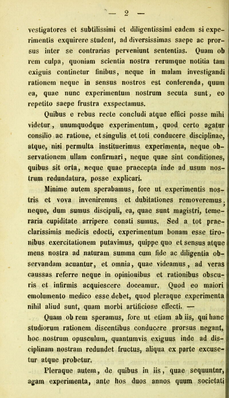 vestigatores et subtilissimi et diligentissimi eadem si expe- rimentis exquirere student, ad diversissimas saepe ac pror- sus inter se contrarias perveniunt sententias. Quam ob rem culpa, quoniam scientia nostra rerumque notitia tam exiguis continetur Anibus, neque in malam investigandi rationem neque in sensus nostros est conferenda, quum ea, quae nunc experimentum nostrum secuta sunt, eo repetito saepe frustra exspectamus. Quibus e rebus recte concludi atque effici posse mihi videtur, unumquodque experimentum, quod certo agatur consilio ac ratione, et singulis et toti conducere disciplinae, atque, nisi permulta instituerimus experimenta, neque ob- servationem ullam confirmari, neque quae sint conditiones, quibus sit orta, neque quae praecepta inde ad usum nos- trum redundatura, posse explicari. Minime autem sperabamus, fore ut experimentis nos- tris et vova inveniremus et dubitationes removeremus. neque, dum sumus discipuli, ea, quae sunt magistri, teme- raria cupiditate arripere conati sumus. Sed a tot prae- clarissimis medicis edocti, experimentum bonam esse tiro- nibus exercitationem putavimus, quippe quo et sensus atque mens nostra ad naturam summa cum fide ac diligentia ob- servandam acuantur, et omnia, quae videamus, ad veras caussas referre neque in opinionibus et rationibus obscu- ris et inArmis acquiescere doceamur. Quod eo maiori emolumento medico esse debet, quod pleraque experimenta nihil aliud sunt, quam morbi artificiose effecti. — Quam ob rem speramus, fore ut etiam ab iis, qui hanc studiorum rationem discentibus conducere prorsus negant, hoc nostrum opusculum, quantumvis exiguus inde ad dis- ciplinam nostram redundet fructus, aliqua ex parte excuse- tur atque probetur. Pleraque autem, de quibus in iis,' quae sequuntnr, agam experimenta, ante hos duos annos quum societati